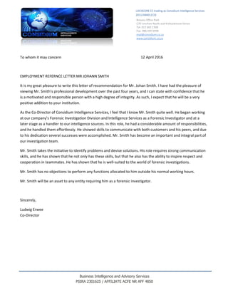 Business Intelligence and Advisory Services
PSIRA 2301625 / AFFILIATE ACFE NR AFF 4850
To whom it may concern 12 April 2016
EMPLOYMENT REFERNCE LETTER MR JOHANN SMITH
It is my great pleasure to write this letter of recommendation for Mr. Johan Smith. I have had the pleasure of
viewing Mr. Smith’s professional development over the past four years, and I can state with confidence that he
is a motivated and responsible person with a high degree of integrity. As such, I expect that he will be a very
positive addition to your institution.
As the Co-Director of Considium Intelligence Services, I feel that I know Mr. Smith quite well. He began working
at our company’s Forensic Investigation Division and Intelligence Services as a Forensic Investigator and at a
later stage as a handler to our intelligence sources. In this role, he had a considerable amount of responsibilities,
and he handled them effortlessly. He showed skills to communicate with both customers and his peers, and due
to his dedication several successes were accomplished. Mr. Smith has become an important and integral part of
our investigation team.
Mr. Smith takes the initiative to identify problems and devise solutions. His role requires strong communication
skills, and he has shown that he not only has these skills, but that he also has the ability to inspire respect and
cooperation in teammates. He has shown that he is well-suited to the world of forensic investigations.
Mr. Smith has no objections to perform any functions allocated to him outside his normal working hours.
Mr. Smith will be an asset to any entity requiring him as a forensic investigator.
Sincerely,
Ludwig Erwee
Co-Director
mail@considium.co.za
www.considium.co.za
LOCISCORE CC trading as Considium Intelligence Services
2011/044012/23
 