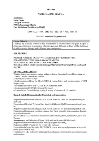 RESUME
NAME: MAHIMA SHARMA
Email id :- smahima72@yahoo.com
Career Objective
To utilise my skills and abilities to their fullest extent in order to achieve my goals. I aspire to
obtain a position in an organisation, where my personal skills and abilities will be challenged
to achieve results through leadership and team management.
JOB PROFILE:
PRESENT POSITION: EXECUTIVE-CONTROL& INSTRUMENTATION.
DEPARTMENT:COMMISSIONING & OPERATIONS
PROFESSIONAL EXPERIENCE-1 YR 10 MONTHS
Recently posted at Site in Commissioning & Operations Department from starting of
May’16.
KEY QUALIFICATIONS:
Working in this company as a trainee and as well as an Executive,I gained knowledge on:
1. Basic Thermal Power Plant Process
2. Distributed Control System
3.Implementation of logic for AI,AO,DI,DO & various Drives and implementation of HMI
for processes.
4.Visited for Inspection of BTG DCS & UCP at BHEL-EDN.
5.Understanding of MCC (Switchgear Drawings).
6. Loop checks, Commissioning, wiring & testing of cabinets of I/O modules
Basic & Detailed Engineering for Control & Instrumentation.
Preparation of Instrument schedule, DCS IO list, alarm list, SOE list for implementing in
DDCMIS
Preparation of Detailed Technical data sheet for C&I related field instruments & analysers
etc.
Preparation of Instrument schedule, DCS IO list, alarm list for implementing in DDCMIS.
Preparation of Instrument Location, Junction Box Cable schedule, Interconnection diagram
& termination details.
Review of P&ID’s, Selection of Instruments for Controlling Flow, Temperature, level and
Pressure
Measurement and Selection of Signal Cable and verification of Cable length.
Preparation of instrument installation hook-up diagram with BOQ.
Preparation of Bill of materials for overall C&I packages
Preparation of Control logics for CLCS/OLCS, system write-up and protection scheme for
power plant for BOP area.
Finalization of C&I philosophy and preparation of design memorandum and control system
configuration.
ADDRESS:
India Power
Village-Kashberia,
P.O-Shibramnagar,Haldia
East Medinipur,West Bengal-721635
CONTACT NO. (M) 9051055568 / 9163231645
 