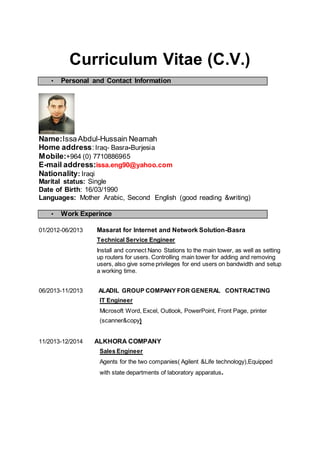 Curriculum Vitae (C.V.)
• Personal and Contact Information
Name:IssaAbdul-Hussain Neamah
Home address:Iraq- Basra-Burjesia
Mobile:+964 (0) 7710886965
E-mail address:issa.eng90@yahoo.com
Nationality: Iraqi
Marital status: Single
Date of Birth: 16/03/1990
Languages: Mother Arabic, Second English (good reading &writing)
• Work Experince
01/2012-06/2013 Masarat for Internet and Network Solution-Basra
Technical Service Engineer
Install and connect Nano Stations to the main tower, as well as setting
up routers for users. Controlling main tower for adding and removing
users, also give some privileges for end users on bandwidth and setup
a working time.
06/2013-11/2013 ALADIL GROUP COMPANY FOR GENERAL CONTRACTING
IT Engineer
Microsoft Word, Excel, Outlook, PowerPoint, Front Page, printer
(scanner&copy)
11/2013-12/2014 ALKHORA COMPANY
Sales Engineer
Agents for the two companies( Agilent &Life technology),Equipped
with state departments of laboratory apparatus.
 