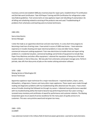 inventory control and establish 5000 plus inventory base for repair parts. Establish Direct TV certification
and Dish Net work Certification. Take VCR Repair Training and EPA Certification for refrigeration under
new federal guidelines. Train service techs on new appliance repair and rebuilding of used product. Do
all billing and scheduling related to servicing of the products new and used. Troubleshooting of
problems from schematics and teaching same to trainee technicians.
1983-1991
Sierra Vista Electric
Service Manager
I enter the trade as an apprentice electrician and wire new homes. In a very short time progress to
becoming a lead man of wiring crews. I have wired in access of 1000 new homes. I have extensive
experience in trouble shooting and repair electrical problems in new and older homes. Repair
commercial restaurant cooking equipment. Train new electricians to trouble shoot and repair wiring
problems in a residential situation, commercial buildings and all kinds of equipment to include New
Paper Press Machines and other office equipment. I attained the reputation of being one of the best
trouble shooters in Sierra Vista area. Bid new jobs from schematics and project manage same. Perform
job bids, take offs from blue prints of jobs on the market utilizing estimation software.
1976 – 1983
Maytag Service of Washington DC
Service Technician
Apprentice appliance repair technician for a major manufacturer. I repaired washers, dryers, ovens,
dishwashers, refrigerators, freezers and many other major appliances. These repairs were made through
reading and diagnostics problems with my troubleshooting skills obtained over the years. I have a keen
sense of trouble shooting that followed me through my careers. I obtained many performance awarded
with my troubleshooting ability that lead to became top performing technician four years running, I
received many monetary and certificates of award for performance and customer relations. The Maytag
Corporation gave me an award of service excellence for the many years of quality service to its
customers. This was a very pristine award and not given too many.
1969 – 1976
US.ARMY
I was extensive trained in the military field of electrical power generation. Learned to read schematics
 