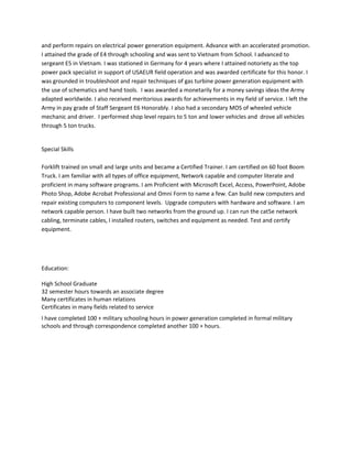 and perform repairs on electrical power generation equipment. Advance with an accelerated promotion.
I attained the grade of E4 through schooling and was sent to Vietnam from School. I advanced to
sergeant E5 in Vietnam. I was stationed in Germany for 4 years where I attained notoriety as the top
power pack specialist in support of USAEUR field operation and was awarded certificate for this honor. I
was grounded in troubleshoot and repair techniques of gas turbine power generation equipment with
the use of schematics and hand tools. I was awarded a monetarily for a money savings ideas the Army
adapted worldwide. I also received meritorious awards for achievements in my field of service. I left the
Army in pay grade of Staff Sergeant E6 Honorably. I also had a secondary MOS of wheeled vehicle
mechanic and driver. I performed shop level repairs to 5 ton and lower vehicles and drove all vehicles
through 5 ton trucks.
Special Skills
Forklift trained on small and large units and became a Certified Trainer. I am certified on 60 foot Boom
Truck. I am familiar with all types of office equipment, Network capable and computer literate and
proficient in many software programs. I am Proficient with Microsoft Excel, Access, PowerPoint, Adobe
Photo Shop, Adobe Acrobat Professional and Omni Form to name a few. Can build new computers and
repair existing computers to component levels. Upgrade computers with hardware and software. I am
network capable person. I have built two networks from the ground up. I can run the cat5e network
cabling, terminate cables, I installed routers, switches and equipment as needed. Test and certify
equipment.
Education:
High School Graduate
32 semester hours towards an associate degree
Many certificates in human relations
Certificates in many fields related to service
I have completed 100 + military schooling hours in power generation completed in formal military
schools and through correspondence completed another 100 + hours.
 