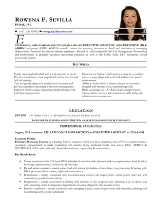 ROWENA F. SEVILLA
DUBAI, UAE
 (+971) 50 5695928 weng_up33@yahoo.com
NTERPRISING, HARD-WORKING AND TECHNICALLY SKILLED EXECUTIVE ASSISTANT WITH EXTENSIVE HR &
ADMIN background (EPRO SYSTEM trained), known for accuracy, attention to detail and timeliness in managing
disbursement functions for diverse-industry employers. Backed by solid credentials (BBA in Management/Economics)
and proficiencies in generally accepted accounting practices, as well as MS Office Suite, ERP (electronic record
processing) system.
KEY SKILLS
Highly organized individual with a real attention to detail.
Pro-active and always “one step ahead” with a ‘can do’ and
‘will do’ attitude.
Tact and good judgment in confidential situations and
proven experience interacting with senior management.
Expert in multi-tasking, organizing and prioritizing work
load/time management.
Demonstrate high level of integrity, energetic, a problem
solver, a team player and work well within a fast paced
environment.
Ability to work within a diverse cultural environment
coupled with interpersonal/teambuilding skills.
Basic knowledge on UAE Labor Laws and provisions
Strong written and oral communication skills and good
administrative competence.
E D U C A T I O N
1987-1992 UNIVERSITY OF THE PHILIPPINES COLLEGE IN THE VISAYAS
BACHELOR IN BUSINESS ADMINISTRATION –MAJOR IN MANAGEMENT & ECONOMICS
PROFESSIONAL EXPERIENCE
August, 2015 to present: EMIRATES MACARONI FACTORY as EXECUTIVE ASSISTANT to CEO & GM
Company Profile:
Emirates Macaroni Factory is a leading FMCG company which has been operating since 1979 to present business
operations concentrated in pasta production (25 brands) being marketed locally and across GCC, AFRICA &
SOUTHEAST ASIA; with real estate, financial investment, engineering & construction.
Key Result Areas:
• Mainly concerned with CEO and GM’s calendar of activities daily, itinerary and visa requirements, hotel & ticket
bookings, appointments, conferences & meetings
• Hr and admin assistant – mainly concerned with joining formalities of new hires, visa processing & liaising with
PRO, personnel files-creation, updates & maintenance
• Recruitment – mainly concerned with communicating current job requirements, initial phone interview and
maintains cv portal for internal use
• Receptionist – mainly concerned on dealing with activities at the reception area, directing walk in clients and
calls, rerouting emails to respective departments, booking shipments thru courier service
• Events coordinator – mainly concerned with arranging venues, events requirements and amenities, planning and
coordinating with events participants
E
 