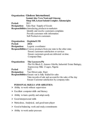 Organization: Glodeon International.
Sammi Aloe Vera Noni and Ginseng
Shop 168, LekanSalami Complex Adamasigba
Period: 2013
Designation: Sales Rep / Supply of Goods
Responsibilities:Introducing products to marketers
Identify and resolve customers complains
Provide customers with information
Sell Products to customers
Organization: OrglobalLTD
Period: 2014
Designation: Logistic coordinator
Responsibilities:Convey products from one state to the other state.
Ensure customers satisfaction or services
Ensure customers goods are delivered on time.
Computer Data
Organization: The Lacasera Plc
Plot 9A Block E, Amuwo Odofin, Industrial Estate Badagry,
Expressway Mile 2 Lagos, Nigeria
Period: 2015
Designation: Van Driver{sales Rep}
Responsibilities:Ensure van is fully loaded for sales
Take records of sale and accountfor the sales of the day
Ensure Customer satisfaction by company rules
PERSONALSKILLS AND ABILITIES:
 Ability to work without supervision
 Excellent computer skills and literacy
 Ability to learn quickly and adapt easily
 Good interpersonal skills
 Meticulous, Analytical, and good team player
 Good at balancing work and study commitments
 Ability to work under pressure
 
