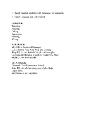  Result oriented graduate with experience in leadership
 Highly organize and self oriented
HOBBIES:
Traveling,
Reading,
Driving,
Reasoning,
Planning,
Writing.
REFEREES:
Mrs. Gloria Roosevelt Oyedepo
C.E.O Sammi Aloe Vera Noni and Ginseng
Shop 168, Lekan Salami Complex Adamasigba,
OppositeAfe Babalola Chambers Ibadan Oyo State
08038121266, 08024119897
Mr. A. Olumide
Diamond Global Investment limited,
Suite 109, Arcade hopping plaza, Ogba, Ikeja,
Lagos State.
08067009010, 08180118800
 