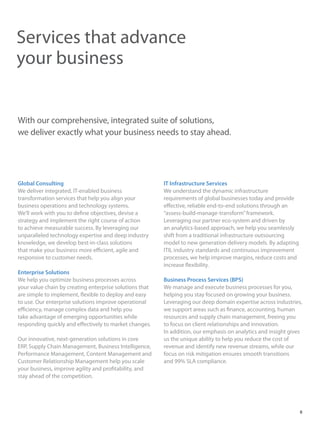 With our comprehensive, integrated suite of solutions,
we deliver exactly what your business needs to stay ahead.
Services that advance
your business
Global Consulting
We deliver integrated, IT-enabled business
transformation services that help you align your
business operations and technology systems.
We’ll work with you to define objectives, devise a
strategy and implement the right course of action
to achieve measurable success. By leveraging our
unparalleled technology expertise and deep industry
knowledge, we develop best-in-class solutions
that make your business more efficient, agile and
responsive to customer needs.
Enterprise Solutions
We help you optimize business processes across
your value chain by creating enterprise solutions that
are simple to implement, flexible to deploy and easy
to use. Our enterprise solutions improve operational
efficiency, manage complex data and help you
take advantage of emerging opportunities while
responding quickly and effectively to market changes.
Our innovative, next-generation solutions in core
ERP, Supply Chain Management, Business Intelligence,
Performance Management, Content Management and
Customer Relationship Management help you scale
your business, improve agility and profitability, and
stay ahead of the competition.
IT Infrastructure Services
We understand the dynamic infrastructure
requirements of global businesses today and provide
effective, reliable end-to-end solutions through an
“assess-build-manage-transform”framework.
Leveraging our partner eco-system and driven by
an analytics-based approach, we help you seamlessly
shift from a traditional infrastructure outsourcing
model to new generation delivery models. By adapting
ITIL industry standards and continuous improvement
processes, we help improve margins, reduce costs and
increase flexibility.
Business Process Services (BPS)
We manage and execute business processes for you,
helping you stay focused on growing your business.
Leveraging our deep domain expertise across industries,
we support areas such as finance, accounting, human
resources and supply chain management, freeing you
to focus on client relationships and innovation.
In addition, our emphasis on analytics and insight gives
us the unique ability to help you reduce the cost of
revenue and identify new revenue streams, while our
focus on risk mitigation ensures smooth transitions
and 99% SLA compliance.
8
 