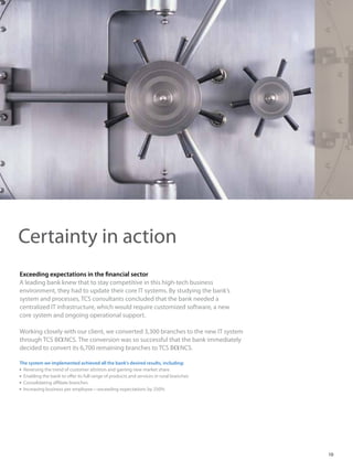 Exceeding expectations in the financial sector
A leading bank knew that to stay competitive in this high-tech business
environment, they had to update their core IT systems. By studying the bank’s
system and processes, TCS consultants concluded that the bank needed a
centralized IT infrastructure, which would require customized software, a new
core system and ongoing operational support.
Working closely with our client, we converted 3,300 branches to the new IT system
through TCS BaNCS. The conversion was so successful that the bank immediately
decided to convert its 6,700 remaining branches to TCS BaNCS.
The system we implemented achieved all the bank’s desired results, including:
 Reversing the trend of customer attrition and gaining new market share
 Enabling the bank to offer its full range of products and services in rural branches
 Consolidating affiliate branches
 Increasing business per employee—exceeding expectations by 250%
Certainty in action
10
 