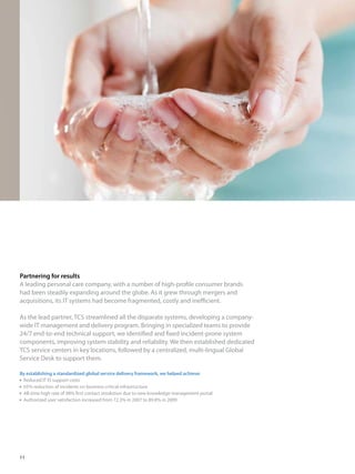 Partnering for results
A leading personal care company, with a number of high-profile consumer brands
had been steadily expanding around the globe. As it grew through mergers and
acquisitions, its IT systems had become fragmented, costly and inefficient.
As the lead partner, TCS streamlined all the disparate systems, developing a company-
wide IT management and delivery program. Bringing in specialized teams to provide
24/7 end-to-end technical support, we identified and fixed incident-prone system
components, improving system stability and reliability. We then established dedicated
TCS service centers in key locations, followed by a centralized, multi-lingual Global
Service Desk to support them.
By establishing a standardized global service delivery framework, we helped achieve:
  Reduced IT IS support costs
 65% reduction of incidents on business critical infrastructure
 All-time high rate of 98% first contact resolution due to new knowledge management portal
  Authorized user satisfaction increased from 72.3% in 2007 to 89.8% in 2009
11
 