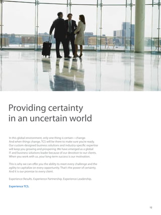In this global environment, only one thing is certain—change.
And when things change, TCS will be there to make sure you’re ready.
Our custom-designed business solutions and industry-specific expertise
will keep you growing and prospering. We have emerged as a global
IT and business solutions leader because of our devotion to our clients.
When you work with us, your long-term success is our motivation.
This is why we can offer you the ability to meet every challenge and the
agility to capitalize on every opportunity. That’s the power of certainty.
And it is our promise to every client.
Experience Results. Experience Partnership. Experience Leadership.
Experience TCS.
Providing certainty
in an uncertain world
12
 