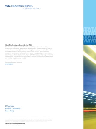 A New Way Forward
Copyright © 2014 Tata Consultancy Services Limited
About Tata Consultancy Services Limited (TCS)
Formoreinformation,visitusat
www.tcs.com
IT Services
Business Solutions
Consulting
www.tcs.com
Tata Consultancy Services is an IT services, consulting and business solutions
organization that delivers real results to global business, ensuring a level of certainty
no other ﬁrm can match. TCS oﬀers a consulting-led, integrated portfolio of IT and
ITenabled, infrastructure, engineering and assurance services. This is delivered
through its unique Global Network Delivery Model™, recognized as the benchmark of
excellence in software development. A part of the Tata Group, India’s largest industrial
conglomerate, TCS has a global footprint and is listed on the National Stock Exchange
and Bombay Stock Exchange in India.
All content/information present here is the exclusive property of Tata Consultancy Services Limited (TCS). The content/information
contained here is correct at the time of publishing. No material from here may be copied, modiﬁed, reproduced, republished, uploaded,
transmitted, posted or distributed in any form without prior written permission from TCS. Unauthorized use of the content/information
appearing here may violate copyright, trademark and other applicable laws, and could result in criminal or civil penalties.
 