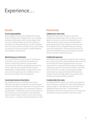 Proven dependability
Being reliably“on time and on budget”has always
been a hallmark of our engagements. For us, budget
numbers and timelines aren’t moving targets; they
are a rock-solid foundation for business planning
and decision making. We help you set the right goals
from the outset and then pre-plan, ramp up and adapt
as necessary to meet your time-to-market deadlines
and budgetary requirements.
Results Partnership
Experience…
Maximizing your investment
You need to make the most of your IT and business
investments. Our uncompromising devotion to
rigorous, world-class processes and standards
ensures that the solutions we develop minimize the
time to value for your investment. We introduce
predictability, standardization and governance into
your processes, giving you the confidence to not
just run your business, but to transform it.
Customized solutions that deliver
By complementing our comprehensive service
offerings with expert consultation, we optimize your
systems and enable your organization to respond more
quickly to market changes. Our customized solutions
provide better visibility and control across all areas of
your business so you can operate more efficiently,
improve profit margins, reduce risk and achieve long-
term success—no matter what the market has in store.
Collaboration that works
We believe that the best solutions come from
collaborative relationships with our clients. As your
global consultant, we will work closely with you to
understand your unique business transformation
goals, design best-in-class solutions and devise the
most efficient plan for implementing your strategy
across the organization. And because we work in an
open and transparent way, you are always in control
of your business, timelines and costs.
A dedicated approach
Your needs are our priority and, whatever your concerns,
you can be certain they will be addressed. We work with
you through the entire engagement life cycle, from
negotiation to customized solution design to delivery,
maintaining open lines of communications at all times.
And not only do we make our top people available,
we leverage our close partnerships with industrial,
academic and technology leaders around the world
to bring you industry-leading solutions.
A relationship that scales
Our global footprint allows us to work as an extension
to your business, providing the scale and flexibility you
need to adapt in a changing environment. With over
300,000 associates from over 118 nationalities,
operating in more than 44 countries, we can ramp up or
ramp down resources quickly to meet your needs.
4
 