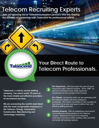Your Direct Route to
Telecom Professionals.
Telecom Recruiting Experts
Join our growing list of Telecommunication partners who are reaping
the benefits of partnering with Talascend for professional talent!
Our Experience. We have spent the past 30 years
resourcing major Telecom projects. Since 1986, our
staff and contractors have made significant
contributions to the success of the industry.
Our Clients. Across the world, we are partnering with
the industry’s largest and most prestigious
companies. We remain committed to their success as
they return to us year over year to deliver fast, cost
effective staffing services.
Industry Experts. With an established track-record
of providing recruiting solutions to the Telecom
industry, Talascend is proud to be impacting
continued innovations within wireless, fiber and DAS
and small cell business sectors.
Talascend, a veteran owned staffing
company, has spent nearly 70 years as
the most reliable and effective providers
of recruitment services.
We are connecting the world's best talent
with the most recognizable employers in
the Telecom, Energy, Automotive,
Construction, Manufacturing and
Technology industries.
 