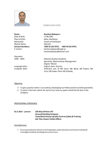CURRICULUM VITAE
Name: Rovshan Babayev J.
Date of Birth: 17.08.1981
Place of birth: Baku, Azerbaijan
Nationality: Citizen of Azerbaijan
Marital Status: Married
Contact Numbers: +994 55 255 9757; +994 70 255 9757;
E-mail(s): rovshan.babayev@swgh.az
rovshanbabayev@hotmail.com
Education:
1998 – 2003 National Aviation Academy
Speciality: Administrative Management
Degree: Master
Language skills: English, Azeri, Russian
Computer Skills: Proficient user of MS Excel, MS Word, MS Project, MS
Visio, MS Power Point, MS Outlook,
Objective:
 To get a position where I can continue developing my Professionalismand Responsibility
 To work in the team where for each of our tasks our goals should be the best in the
Company
PROFESSIONAL EXPERIENCE
01.11.2013 – present Silk Way Airlines LTD
Ground Handling Company
Team/Work Group: Quality Control, Safety & Training
Job Title: Airport Safety Officer
Core objectives:
 Ensuringcompliance withall currentlegislation,codesof practice andrelevantstandards.
Investigate accidentsanddangerousoccurrences;
 