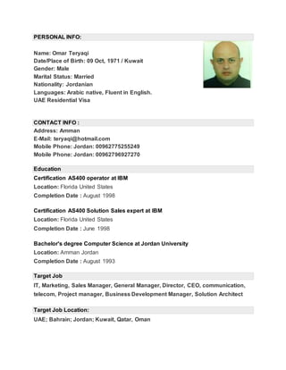 PERSONAL INFO:
Name: Omar Teryaqi
Date/Place of Birth: 09 Oct, 1971 / Kuwait
Gender: Male
Marital Status: Married
Nationality: Jordanian
Languages: Arabic native, Fluent in English.
UAE Residential Visa
CONTACT INFO :
Address: Amman
E-Mail: teryaqi@hotmail.com
Mobile Phone: Jordan: 00962775255249
Mobile Phone: Jordan: 00962796927270
Education
Certification AS400 operator at IBM
Location: Florida United States
Completion Date : August 1998
Certification AS400 Solution Sales expert at IBM
Location: Florida United States
Completion Date : June 1998
Bachelor's degree Computer Science at Jordan University
Location: Amman Jordan
Completion Date : August 1993
Target Job
IT, Marketing, Sales Manager, General Manager, Director, CEO, communication,
telecom, Project manager, Business Development Manager, Solution Architect
Target Job Location:
UAE; Bahrain; Jordan; Kuwait, Qatar, Oman
 