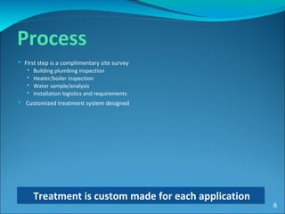  First step is a complimentary site survey
 Building plumbing inspection
 Heater/boiler inspection
 Water sample/analysis
 Installation logistics and requirements
 Customized treatment system designed
Treatment is custom made for each applicationTreatment is custom made for each application
8
Process
 