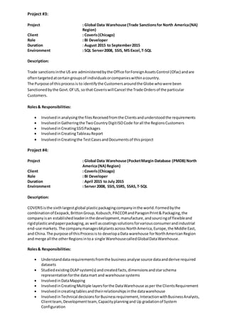 Project #3:
Project : Global Data Warehouse (Trade Sanctionsfor North America(NA)
Region)
Client : Coveris(Chicago)
Role : BI Developer
Duration : August 2015 to September2015
Environment : SQL Server2008, SSIS, MS Excel,T-SQL
Description:
Trade sanctionsinthe US are administeredbythe Office forForeignAssetsControl (Ofac) andare
oftentargetedatcertaingroupsof individualsorcompanieswithinacountry.
The Purpose of thisprocessis to identifythe Customersaroundthe Globe whowere been
Sanctionedbythe Govt.Of US, so that CoveriswillCancel the Trade Ordersof the particular
Customers.
Roles& Responsibilities:
 Involvedin analysingthe filesReceivedfromthe Clientsandunderstoodthe requirements
 InvolvedinGatheringthe TwoCountryDigitISOCode forall the RegionsCustomers
 InvolvedinCreatingSSISPackages
 InvolvedinCreatingTableauReport
 InvolvedinCreatingthe TestCasesandDocumentsof thisproject
Project #4:
Project : Global Data Warehouse (PocketMargin Database (PMDB) North
America (NA) Region)
Client : Coveris(Chicago)
Role : BI Developer
Duration : April 2015 to July 2015
Environment : Server 2008, SSIS,SSRS, SSAS,T-SQL
Description:
COVERISisthe sixthlargestglobal plasticpackagingcompanyinthe world.Formedbythe
combinationof Exopack,BrittonGroup,Kobusch,PACCORandParagonPrint& Packaging,the
companyisan establishedleaderinthe development,manufacture,andsourcingof flexibleand
rigidplasticandpaperpackaging,as well ascoatingssolutionsforvariousconsumerandindustrial
end-use markets. The companymanages64plantsacross NorthAmerica,Europe,the Middle East,
and China.The purpose of thisProcessis to developaData warehouse forNorthAmericanRegion
and merge all the otherRegionsintoa single WarehousecalledGlobalDataWarehouse.
Roles& Responsibilities:
 Understanddata requirementsfromthe business analyse source dataandderive required
datasets
 StudiedexistingOLAPsystem(s) andcreatedfacts,dimensionsandstarschema
representationforthe datamart and warehouse systems
 InvolvedinDataMapping
 InvolvedinCreatingMultiple layersforthe DataWarehouse asper the ClientsRequirement
 Involvedincreatingtablesandtheirrelationshipsinthe datawarehouse
 InvolvedinTechnical decisionsforBusinessrequirement,InteractionwithBusinessAnalysts,
Clientteam,Developmentteam, Capacityplanningand Up gradationof System
Configuration
 
