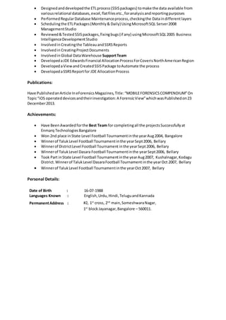  Designedanddevelopedthe ETLprocess(SSISpackages) tomake the data available from
variousrelational databases,excel,flatfilesetc.,foranalysisandreportingpurposes
 PerformedRegularDatabase Maintenanceprocess,checkingthe Dataindifferentlayers
 Schedulingthe ETLPackages(Monthly& Daily) UsingMicrosoftSQL Server2008
ManagementStudio
 Reviewed&Tested SSISpackages,fixingbugs(if any) usingMicrosoftSQL2005 Business
IntelligenceDevelopmentStudio
 Involved inCreatingthe TableauandSSRSReports
 Involvedin CreatingProjectDocuments
 Involvedin Global DataWarehouse SupportTeam
 DevelopedaJDE EdwardsFinancial AllocationProcessForCoverisNorthAmericanRegion
 DevelopedaViewandCreatedSSISPackage toAutomate the process
 DevelopedaSSRSReportfor JDE AllocationProcess
Publications:
Have PublishedanArticle IneForensicsMagazines,Title:“MOBILEFORENSICSCOMPENDIUM”On
Topic“iOS operateddevicesandtheirinvestigation:A ForensicView”whichwasPublishedon23
December2013.
Achievements:
 Have BeenAwardedforthe Best Team for completingall the projectsSuccessfullyat
Enmarq TechnologiesBangalore
 Won 2nd place inState Level Football Tournamentinthe yearAug2004, Bangalore
 Winnerof TalukLevel Football Tournamentinthe yearSept2006, Bellary
 Winnerof DistrictLevel Football Tournament inthe yearSept2006, Bellary
 Winnerof TalukLevel Dasara Football Tournamentinthe yearSept2006, Bellary
 Took Part inState Level Football Tournamentinthe yearAug2007, Kushalnagar,Kodagu
District.Winnerof TalukLevel DasaraFootball Tournament inthe yearOct 2007, Bellary
 Winnerof TalukLevel Football Tournamentinthe yearOct2007, Bellary
Personal Details:
Date of Birth : 16-07-1988
Languages Known : English,Urdu,Hindi,TeluguandKannada
PermanentAddress : #2, 1st
cross, 2nd
main,SomeshwaraNagar,
1st
blockJayanagar,Bangalore – 560011.
 