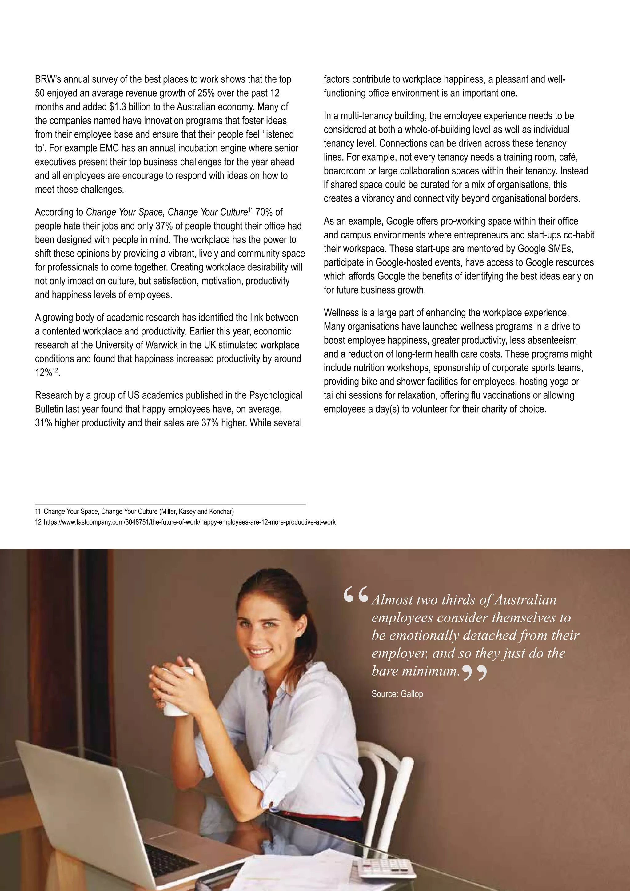 Almost two thirds of Australian
employees consider themselves to
be emotionally detached from their
employer, and so they just do the
bare minimum.
Source: Gallop
“
”
factors contribute to workplace happiness, a pleasant and well-
functioning office environment is an important one.
In a multi-tenancy building, the employee experience needs to be
considered at both a whole-of-building level as well as individual
tenancy level. Connections can be driven across these tenancy
lines. For example, not every tenancy needs a training room, café,
boardroom or large collaboration spaces within their tenancy. Instead
if shared space could be curated for a mix of organisations, this
creates a vibrancy and connectivity beyond organisational borders.
As an example, Google offers pro-working space within their office
and campus environments where entrepreneurs and start-ups co-habit
their workspace. These start-ups are mentored by Google SMEs,
participate in Google-hosted events, have access to Google resources
which affords Google the benefits of identifying the best ideas early on
for future business growth.
Wellness is a large part of enhancing the workplace experience.
Many organisations have launched wellness programs in a drive to
boost employee happiness, greater productivity, less absenteeism
and a reduction of long-term health care costs. These programs might
include nutrition workshops, sponsorship of corporate sports teams,
providing bike and shower facilities for employees, hosting yoga or
tai chi sessions for relaxation, offering flu vaccinations or allowing
employees a day(s) to volunteer for their charity of choice.
11	Change Your Space, Change Your Culture (Miller, Kasey and Konchar)
12	https://www.fastcompany.com/3048751/the-future-of-work/happy-employees-are-12-more-productive-at-work
BRW’s annual survey of the best places to work shows that the top
50 enjoyed an average revenue growth of 25% over the past 12
months and added $1.3 billion to the Australian economy. Many of
the companies named have innovation programs that foster ideas
from their employee base and ensure that their people feel ‘listened
to’. For example EMC has an annual incubation engine where senior
executives present their top business challenges for the year ahead
and all employees are encourage to respond with ideas on how to
meet those challenges.
According to Change Your Space, Change Your Culture11
70% of
people hate their jobs and only 37% of people thought their office had
been designed with people in mind. The workplace has the power to
shift these opinions by providing a vibrant, lively and community space
for professionals to come together. Creating workplace desirability will
not only impact on culture, but satisfaction, motivation, productivity
and happiness levels of employees.
A growing body of academic research has identified the link between
a contented workplace and productivity. Earlier this year, economic
research at the University of Warwick in the UK stimulated workplace
conditions and found that happiness increased productivity by around
12%12
.
Research by a group of US academics published in the Psychological
Bulletin last year found that happy employees have, on average,
31% higher productivity and their sales are 37% higher. While several
 