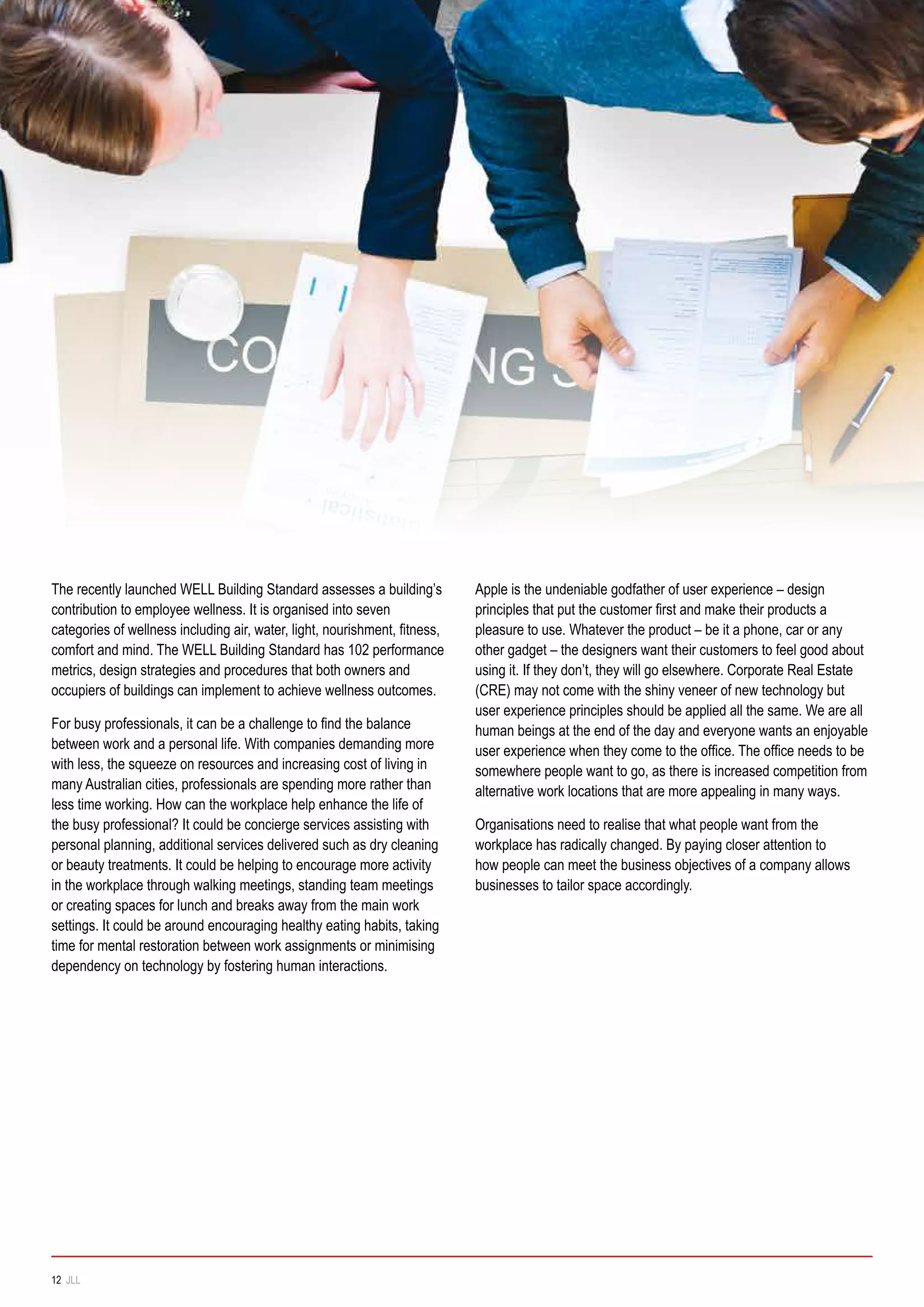 The recently launched WELL Building Standard assesses a building’s
contribution to employee wellness. It is organised into seven
categories of wellness including air, water, light, nourishment, fitness,
comfort and mind. The WELL Building Standard has 102 performance
metrics, design strategies and procedures that both owners and
occupiers of buildings can implement to achieve wellness outcomes.
For busy professionals, it can be a challenge to find the balance
between work and a personal life. With companies demanding more
with less, the squeeze on resources and increasing cost of living in
many Australian cities, professionals are spending more rather than
less time working. How can the workplace help enhance the life of
the busy professional? It could be concierge services assisting with
personal planning, additional services delivered such as dry cleaning
or beauty treatments. It could be helping to encourage more activity
in the workplace through walking meetings, standing team meetings
or creating spaces for lunch and breaks away from the main work
settings. It could be around encouraging healthy eating habits, taking
time for mental restoration between work assignments or minimising
dependency on technology by fostering human interactions.
Apple is the undeniable godfather of user experience – design
principles that put the customer first and make their products a
pleasure to use. Whatever the product – be it a phone, car or any
other gadget – the designers want their customers to feel good about
using it. If they don’t, they will go elsewhere. Corporate Real Estate
(CRE) may not come with the shiny veneer of new technology but
user experience principles should be applied all the same. We are all
human beings at the end of the day and everyone wants an enjoyable
user experience when they come to the office. The office needs to be
somewhere people want to go, as there is increased competition from
alternative work locations that are more appealing in many ways.
Organisations need to realise that what people want from the
workplace has radically changed. By paying closer attention to
how people can meet the business objectives of a company allows
businesses to tailor space accordingly.
12 JLL
 