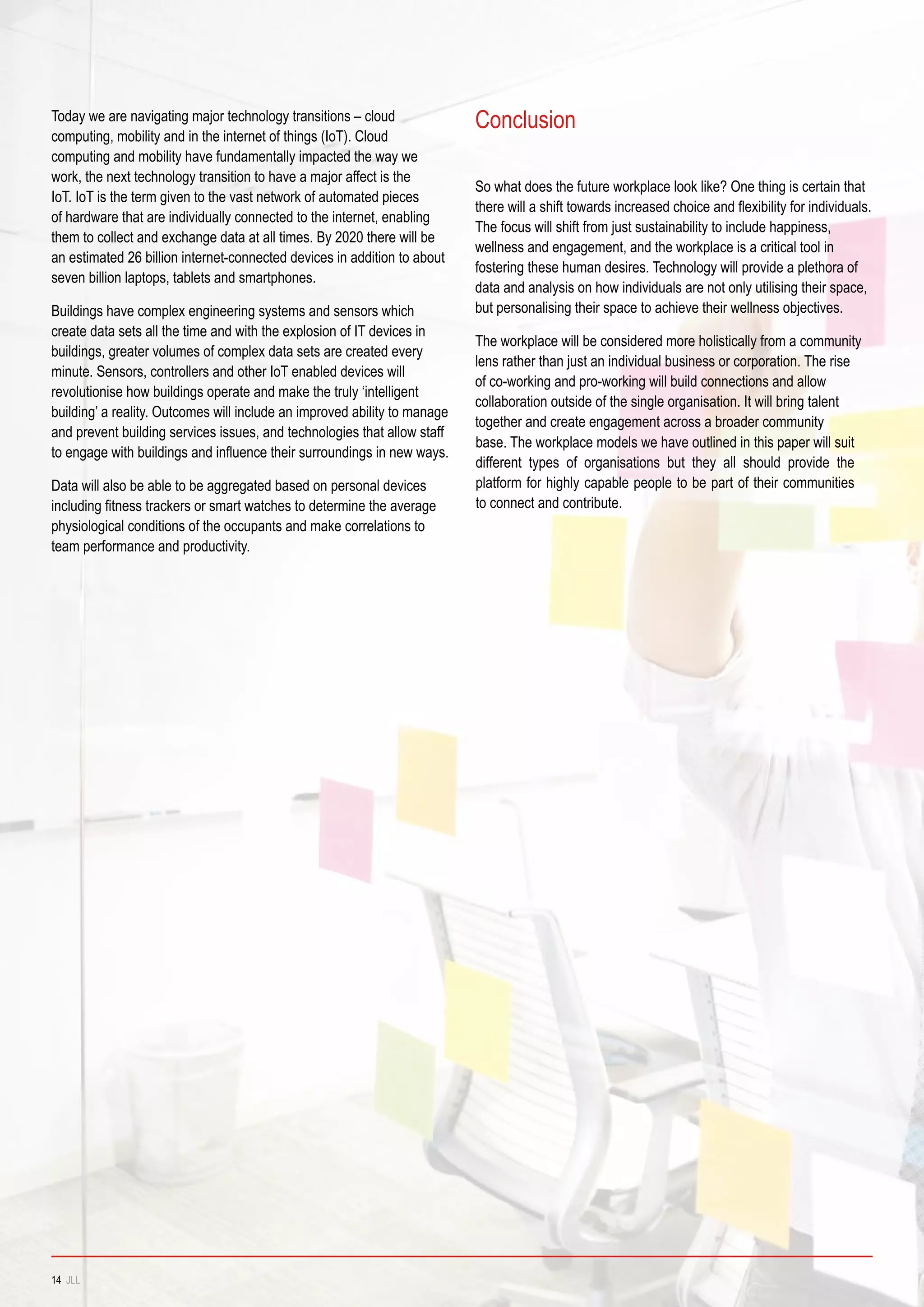 So what does the future workplace look like? One thing is certain that
there will a shift towards increased choice and flexibility for individuals.
The focus will shift from just sustainability to include happiness,
wellness and engagement, and the workplace is a critical tool in
fostering these human desires. Technology will provide a plethora of
data and analysis on how individuals are not only utilising their space,
but personalising their space to achieve their wellness objectives.
The workplace will be considered more holistically from a community
lens rather than just an individual business or corporation. The rise
of co-working and pro-working will build connections and allow
collaboration outside of the single organisation. It will bring talent
together and create engagement across a broader community
base. The workplace models we have outlined in this paper will suit
different types of organisations but they all should provide the
platform for highly capable people to be part of their communities
to connect and contribute.
ConclusionToday we are navigating major technology transitions – cloud
computing, mobility and in the internet of things (IoT). Cloud
computing and mobility have fundamentally impacted the way we
work, the next technology transition to have a major affect is the
IoT. IoT is the term given to the vast network of automated pieces
of hardware that are individually connected to the internet, enabling
them to collect and exchange data at all times. By 2020 there will be
an estimated 26 billion internet-connected devices in addition to about
seven billion laptops, tablets and smartphones.
Buildings have complex engineering systems and sensors which
create data sets all the time and with the explosion of IT devices in
buildings, greater volumes of complex data sets are created every
minute. Sensors, controllers and other IoT enabled devices will
revolutionise how buildings operate and make the truly ‘intelligent
building’ a reality. Outcomes will include an improved ability to manage
and prevent building services issues, and technologies that allow staff
to engage with buildings and influence their surroundings in new ways.
Data will also be able to be aggregated based on personal devices
including fitness trackers or smart watches to determine the average
physiological conditions of the occupants and make correlations to
team performance and productivity.
14 JLL
 