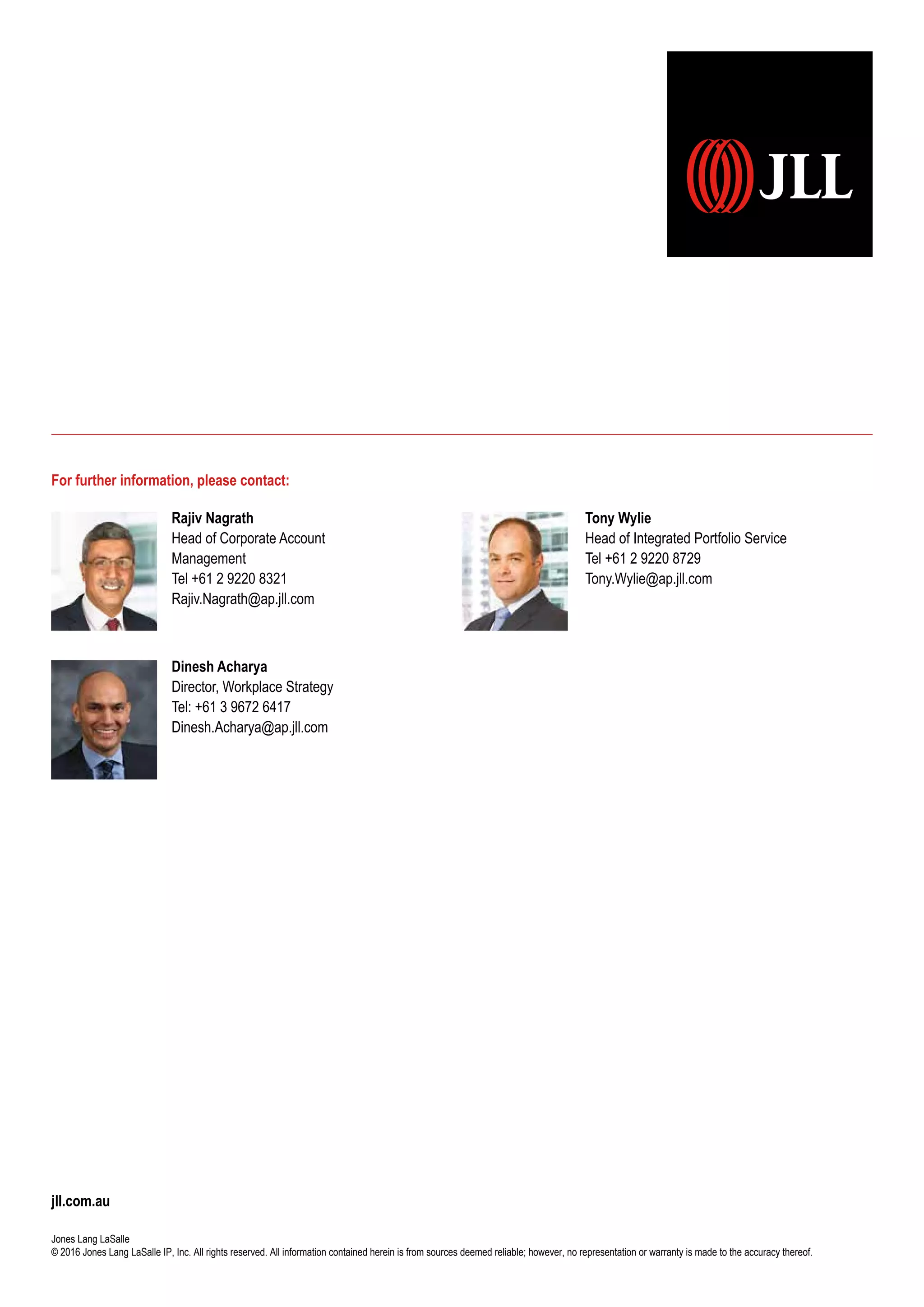 jll.com.au
Jones Lang LaSalle
© 2016 Jones Lang LaSalle IP, Inc. All rights reserved. All information contained herein is from sources deemed reliable; however, no representation or warranty is made to the accuracy thereof.
For further information, please contact:
Tony Wylie
Head of Integrated Portfolio Service
Tel +61 2 9220 8729
Tony.Wylie@ap.jll.com
Dinesh Acharya
Director, Workplace Strategy
Tel: +61 3 9672 6417
Dinesh.Acharya@ap.jll.com
Rajiv Nagrath
Head of Corporate Account
Management
Tel +61 2 9220 8321
Rajiv.Nagrath@ap.jll.com
 