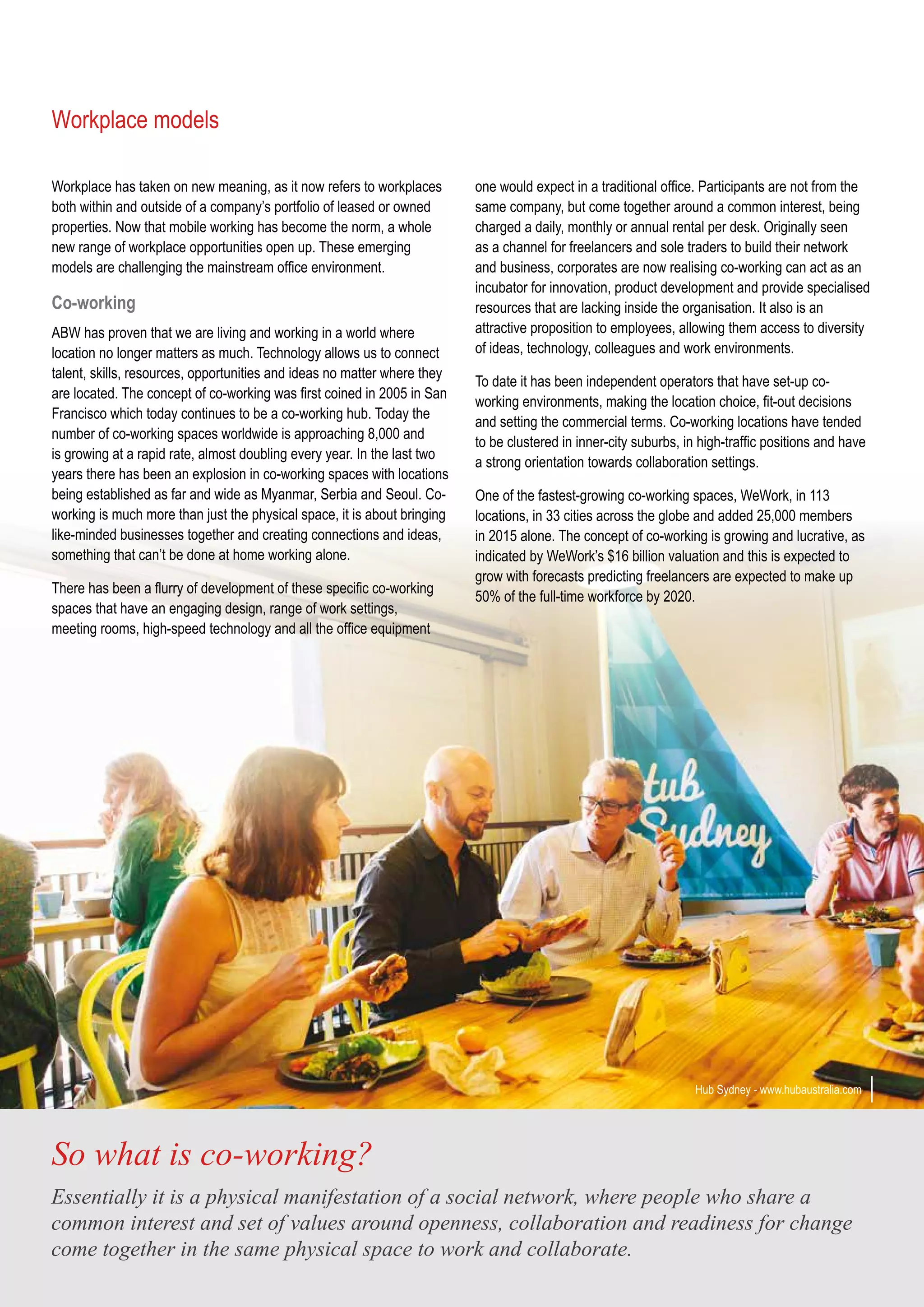 Workplace has taken on new meaning, as it now refers to workplaces
both within and outside of a company’s portfolio of leased or owned
properties. Now that mobile working has become the norm, a whole
new range of workplace opportunities open up. These emerging
models are challenging the mainstream office environment.
Co-working
ABW has proven that we are living and working in a world where
location no longer matters as much. Technology allows us to connect
talent, skills, resources, opportunities and ideas no matter where they
are located. The concept of co-working was first coined in 2005 in San
Francisco which today continues to be a co-working hub. Today the
number of co-working spaces worldwide is approaching 8,000 and
is growing at a rapid rate, almost doubling every year. In the last two
years there has been an explosion in co-working spaces with locations
being established as far and wide as Myanmar, Serbia and Seoul. Co-
working is much more than just the physical space, it is about bringing
like-minded businesses together and creating connections and ideas,
something that can’t be done at home working alone.
There has been a flurry of development of these specific co-working
spaces that have an engaging design, range of work settings,
meeting rooms, high-speed technology and all the office equipment
Workplace models
one would expect in a traditional office. Participants are not from the
same company, but come together around a common interest, being
charged a daily, monthly or annual rental per desk. Originally seen
as a channel for freelancers and sole traders to build their network
and business, corporates are now realising co-working can act as an
incubator for innovation, product development and provide specialised
resources that are lacking inside the organisation. It also is an
attractive proposition to employees, allowing them access to diversity
of ideas, technology, colleagues and work environments.
To date it has been independent operators that have set-up co-
working environments, making the location choice, fit-out decisions
and setting the commercial terms. Co-working locations have tended
to be clustered in inner-city suburbs, in high-traffic positions and have
a strong orientation towards collaboration settings.
One of the fastest-growing co-working spaces, WeWork, in 113
locations, in 33 cities across the globe and added 25,000 members
in 2015 alone. The concept of co-working is growing and lucrative, as
indicated by WeWork’s $16 billion valuation and this is expected to
grow with forecasts predicting freelancers are expected to make up
50% of the full-time workforce by 2020.
So what is co-working?
Essentially it is a physical manifestation of a social network, where people who share a
common interest and set of values around openness, collaboration and readiness for change
come together in the same physical space to work and collaborate.
Hub Sydney - www.hubaustralia.com
 