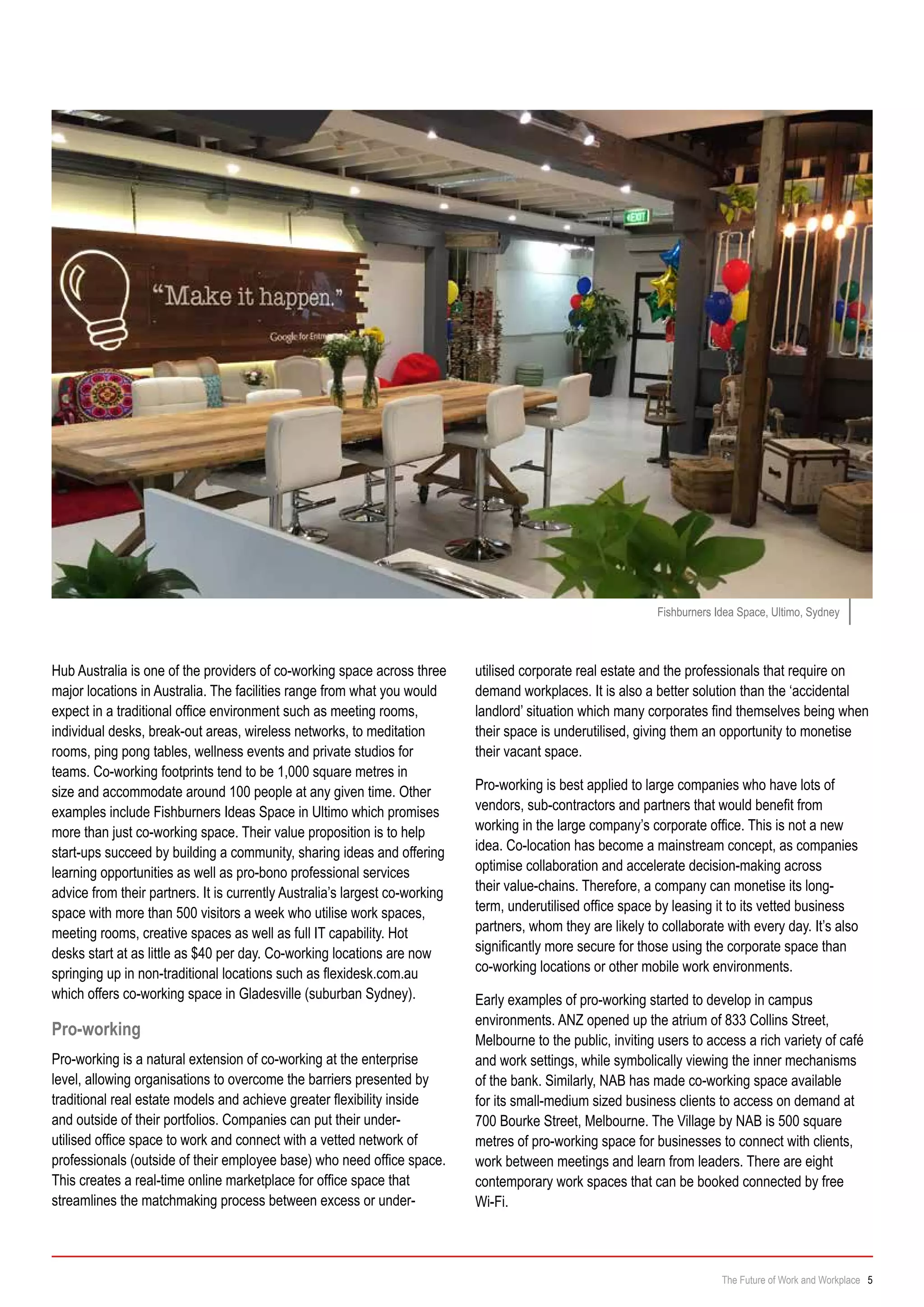 Hub Australia is one of the providers of co-working space across three
major locations in Australia. The facilities range from what you would
expect in a traditional office environment such as meeting rooms,
individual desks, break-out areas, wireless networks, to meditation
rooms, ping pong tables, wellness events and private studios for
teams. Co-working footprints tend to be 1,000 square metres in
size and accommodate around 100 people at any given time. Other
examples include Fishburners Ideas Space in Ultimo which promises
more than just co-working space. Their value proposition is to help
start-ups succeed by building a community, sharing ideas and offering
learning opportunities as well as pro-bono professional services
advice from their partners. It is currently Australia’s largest co-working
space with more than 500 visitors a week who utilise work spaces,
meeting rooms, creative spaces as well as full IT capability. Hot
desks start at as little as $40 per day. Co-working locations are now
springing up in non-traditional locations such as flexidesk.com.au
which offers co-working space in Gladesville (suburban Sydney).
Pro-working
Pro-working is a natural extension of co-working at the enterprise
level, allowing organisations to overcome the barriers presented by
traditional real estate models and achieve greater flexibility inside
and outside of their portfolios. Companies can put their under-
utilised office space to work and connect with a vetted network of
professionals (outside of their employee base) who need office space.
This creates a real-time online marketplace for office space that
streamlines the matchmaking process between excess or under-
Fishburners Idea Space, Ultimo, Sydney
utilised corporate real estate and the professionals that require on
demand workplaces. It is also a better solution than the ‘accidental
landlord’ situation which many corporates find themselves being when
their space is underutilised, giving them an opportunity to monetise
their vacant space.
Pro-working is best applied to large companies who have lots of
vendors, sub-contractors and partners that would benefit from
working in the large company’s corporate office. This is not a new
idea. Co-location has become a mainstream concept, as companies
optimise collaboration and accelerate decision-making across
their value-chains. Therefore, a company can monetise its long-
term, underutilised office space by leasing it to its vetted business
partners, whom they are likely to collaborate with every day. It’s also
significantly more secure for those using the corporate space than
co-working locations or other mobile work environments.
Early examples of pro-working started to develop in campus
environments. ANZ opened up the atrium of 833 Collins Street,
Melbourne to the public, inviting users to access a rich variety of café
and work settings, while symbolically viewing the inner mechanisms
of the bank. Similarly, NAB has made co-working space available
for its small-medium sized business clients to access on demand at
700 Bourke Street, Melbourne. The Village by NAB is 500 square
metres of pro-working space for businesses to connect with clients,
work between meetings and learn from leaders. There are eight
contemporary work spaces that can be booked connected by free
Wi-Fi.
The Future of Work and Workplace 5
 