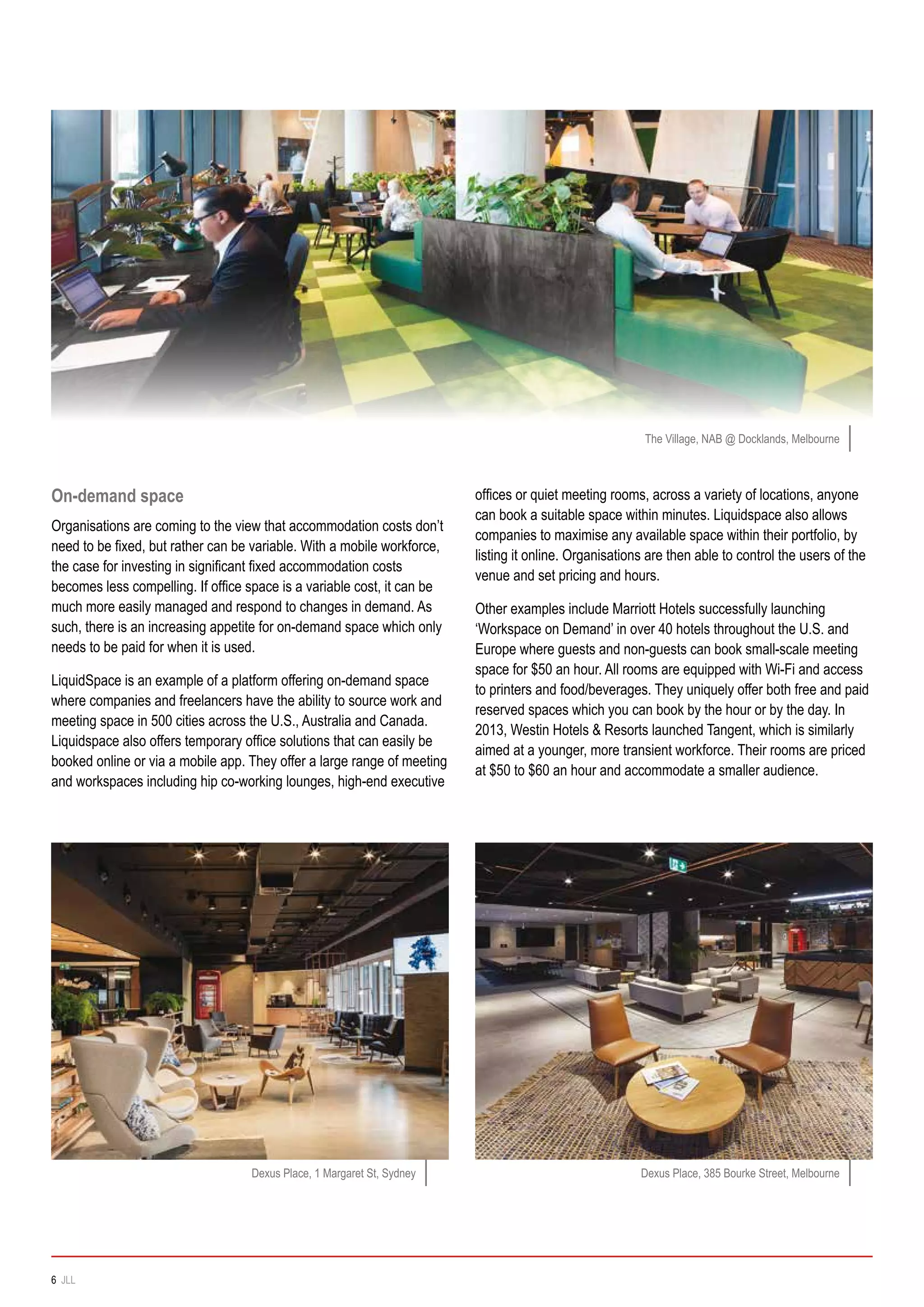 On-demand space
Organisations are coming to the view that accommodation costs don’t
need to be fixed, but rather can be variable. With a mobile workforce,
the case for investing in significant fixed accommodation costs
becomes less compelling. If office space is a variable cost, it can be
much more easily managed and respond to changes in demand. As
such, there is an increasing appetite for on-demand space which only
needs to be paid for when it is used.
LiquidSpace is an example of a platform offering on-demand space
where companies and freelancers have the ability to source work and
meeting space in 500 cities across the U.S., Australia and Canada.
Liquidspace also offers temporary office solutions that can easily be
booked online or via a mobile app. They offer a large range of meeting
and workspaces including hip co-working lounges, high-end executive
offices or quiet meeting rooms, across a variety of locations, anyone
can book a suitable space within minutes. Liquidspace also allows
companies to maximise any available space within their portfolio, by
listing it online. Organisations are then able to control the users of the
venue and set pricing and hours.
Other examples include Marriott Hotels successfully launching
‘Workspace on Demand’ in over 40 hotels throughout the U.S. and
Europe where guests and non-guests can book small-scale meeting
space for $50 an hour. All rooms are equipped with Wi-Fi and access
to printers and food/beverages. They uniquely offer both free and paid
reserved spaces which you can book by the hour or by the day. In
2013, Westin Hotels & Resorts launched Tangent, which is similarly
aimed at a younger, more transient workforce. Their rooms are priced
at $50 to $60 an hour and accommodate a smaller audience.
The Village, NAB @ Docklands, Melbourne
Dexus Place, 1 Margaret St, Sydney Dexus Place, 385 Bourke Street, Melbourne
6 JLL
 
