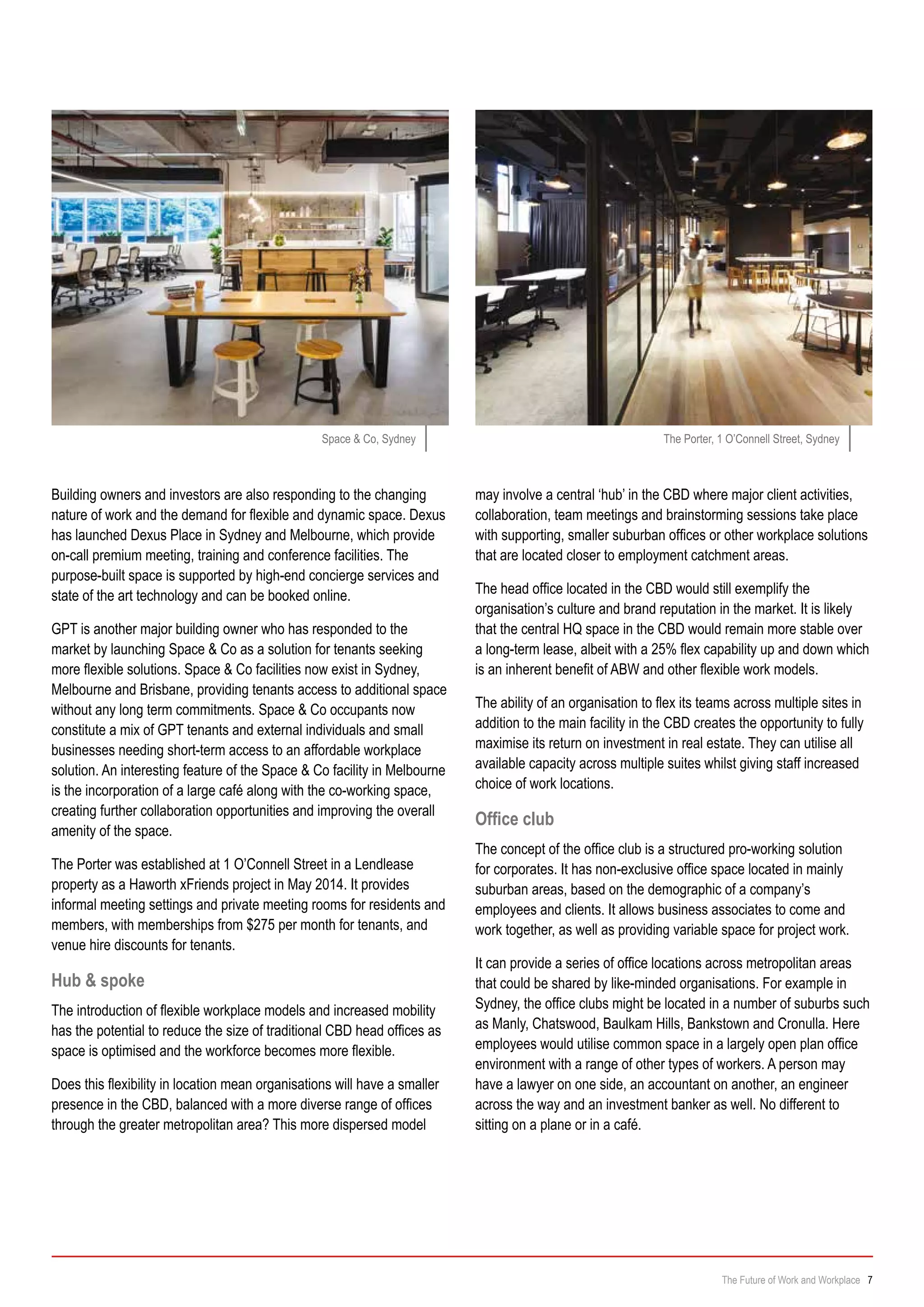Building owners and investors are also responding to the changing
nature of work and the demand for flexible and dynamic space. Dexus
has launched Dexus Place in Sydney and Melbourne, which provide
on-call premium meeting, training and conference facilities. The
purpose-built space is supported by high-end concierge services and
state of the art technology and can be booked online.
GPT is another major building owner who has responded to the
market by launching Space & Co as a solution for tenants seeking
more flexible solutions. Space & Co facilities now exist in Sydney,
Melbourne and Brisbane, providing tenants access to additional space
without any long term commitments. Space & Co occupants now
constitute a mix of GPT tenants and external individuals and small
businesses needing short-term access to an affordable workplace
solution. An interesting feature of the Space & Co facility in Melbourne
is the incorporation of a large café along with the co-working space,
creating further collaboration opportunities and improving the overall
amenity of the space.
The Porter was established at 1 O’Connell Street in a Lendlease
property as a Haworth xFriends project in May 2014. It provides
informal meeting settings and private meeting rooms for residents and
members, with memberships from $275 per month for tenants, and
venue hire discounts for tenants.
Hub & spoke
The introduction of flexible workplace models and increased mobility
has the potential to reduce the size of traditional CBD head offices as
space is optimised and the workforce becomes more flexible.
Does this flexibility in location mean organisations will have a smaller
presence in the CBD, balanced with a more diverse range of offices
through the greater metropolitan area? This more dispersed model
may involve a central ‘hub’ in the CBD where major client activities,
collaboration, team meetings and brainstorming sessions take place
with supporting, smaller suburban offices or other workplace solutions
that are located closer to employment catchment areas.
The head office located in the CBD would still exemplify the
organisation’s culture and brand reputation in the market. It is likely
that the central HQ space in the CBD would remain more stable over
a long-term lease, albeit with a 25% flex capability up and down which
is an inherent benefit of ABW and other flexible work models.
The ability of an organisation to flex its teams across multiple sites in
addition to the main facility in the CBD creates the opportunity to fully
maximise its return on investment in real estate. They can utilise all
available capacity across multiple suites whilst giving staff increased
choice of work locations.
Office club
The concept of the office club is a structured pro-working solution
for corporates. It has non-exclusive office space located in mainly
suburban areas, based on the demographic of a company’s
employees and clients. It allows business associates to come and
work together, as well as providing variable space for project work.
It can provide a series of office locations across metropolitan areas
that could be shared by like-minded organisations. For example in
Sydney, the office clubs might be located in a number of suburbs such
as Manly, Chatswood, Baulkam Hills, Bankstown and Cronulla. Here
employees would utilise common space in a largely open plan office
environment with a range of other types of workers. A person may
have a lawyer on one side, an accountant on another, an engineer
across the way and an investment banker as well. No different to
sitting on a plane or in a café.
Space & Co, Sydney The Porter, 1 O’Connell Street, Sydney
The Future of Work and Workplace 7
 