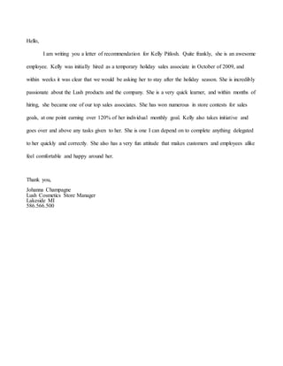 Hello,
I am writing you a letter of recommendation for Kelly Pitlosh. Quite frankly, she is an awesome
employee. Kelly was initially hired as a temporary holiday sales associate in October of 2009, and
within weeks it was clear that we would be asking her to stay after the holiday season. She is incredibly
passionate about the Lush products and the company. She is a very quick learner, and within months of
hiring, she became one of our top sales associates. She has won numerous in store contests for sales
goals, at one point earning over 120% of her individual monthly goal. Kelly also takes initiative and
goes over and above any tasks given to her. She is one I can depend on to complete anything delegated
to her quickly and correctly. She also has a very fun attitude that makes customers and employees alike
feel comfortable and happy around her.
Thank you,
Johanna Champagne
Lush Cosmetics Store Manager
Lakeside MI
586.566.500
 