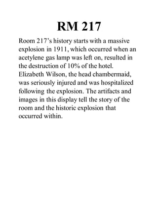 RM 217
Room 217’s history starts with a massive
explosion in 1911, which occurred when an
acetylene gas lamp was left on, resulted in
the destruction of 10% of the hotel.
Elizabeth Wilson, the head chambermaid,
was seriously injured and was hospitalized
following the explosion. The artifacts and
images in this display tell the story of the
room and the historic explosion that
occurred within.
 