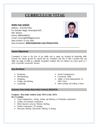 CURRICULUM VITAE
RIMU RAJ SINGH
Address: A-65 Brij Vihar
Po- Chander Nagar, Ghaziabad (UP)
PIN- 201011
Phone: 08826588222
E-mail: rimusingh999@gmail.com
Date of Birth: 11 July 1991
Area of Interest: MERCHANDISING CUM PRODUCTION
Career Objectives
Committed to learn to the best of my ability and to apply my technical & leadership skills
towards the vibrant growth for myself and my workplace and also to find a position that can
utilize my range of skills in a globally recognized company that can enhance my career goals as I
strive to provide resourceful services.
Key Attribute
 Production
 Merchandising
 Designing
 Cutting and stitching
 Leadership
 Good Communication
 Convincing Skills
 Ability to work independently &
with a team
 Hard working and willing to learn
Summer Internship:BataIndia Limited, KOLKATA,
Company: Bata India Limited (June 2013 to July 2013)
Key Learnings
 Upper manipulation, closing, lasting and finishing in Production department.
 Lasting of Cemented construction.
 Direct injection process, Mackay stitching.
 Welted construction, PU pouring.
 Moccasin stitching and normal stitching in closing.
Place scanned
photograph
here
 