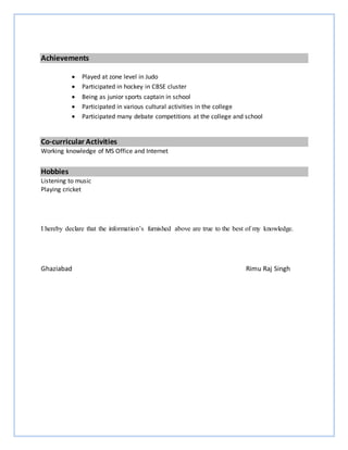 Achievements
 Played at zone level in Judo
 Participated in hockey in CBSE cluster
 Being as junior sports captain in school
 Participated in various cultural activities in the college
 Participated many debate competitions at the college and school
Co-curricular Activities
Working knowledge of MS Office and Internet
Hobbies
Listening to music
Playing cricket
I hereby declare that the information’s furnished above are true to the best of my knowledge.
Ghaziabad Rimu Raj Singh
 
