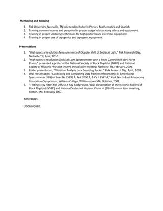 Mentoring and Tutoring
1. Fisk University, Nashville, TN Independent tutor in Physics, Mathematics and Spanish.
2. Training summer interns and personnel in proper usage in laboratory safety and equipment.
3. Training in proper soldering techniques for high performance electrical equipment.
4. Training in proper use of cryogenics and cryogenic equipment.
Presentations
1. “High spectral resolution Measurements of Doppler shift of Zodiacal Light,” Fisk Research Day,
Nashville TN, April, 2010.
2. “High spectral resolution Zodiacal Light Spectrometer with a Piezo Controlled Fabry-Perot
Etalon,” presented a poster at the National Society of Black Physicist (NSBP) and National
Society of Hispanic Physicist (NSHP) annual Joint meeting, Nashville TN, February, 2009.
3. Poster presentation, “Vibration Analysis on a Sounding Rocket.” Fisk Research Day, April, 2008.
4. Oral Presentation, “Calibrating and Comparing Data from Interferometric Bi-dimensional
Spectrometer (IBIS) of lines Na I 5896 Å, Fe I 7090 Å, & Ca II 8542 Å,” Keck North-East Astronomy
Consortium Symposium, Williams College, Williamstown MA, October, 2007.
5. “Testing x-ray filters for Diffuse X-Ray Background.”Oral presentation at the National Society of
Black Physicist (NSBP) and National Society of Hispanic Physicist (NSHP) annual Joint meeting,
Boston, MA, February 2007.
References
Upon request.
 