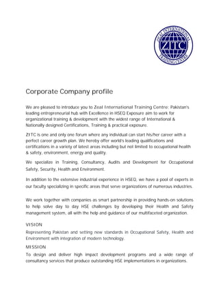 Corporate Company profile
We are pleased to introduce you to Zeal International Training Centre; Pakistan's
leading entrepreneurial hub with Excellence in HSEQ Exposure aim to work for
organizational training & development with the widest range of International &
Nationally designed Certifications, Training & practical exposure.
ZITC is one and only one forum where any individual can start his/her career with a
perfect career growth plan. We hereby offer world’s leading qualifications and
certifications in a variety of latest areas including but not limited to occupational health
& safety, environment, energy and quality.
We specialize in Training, Consultancy, Audits and Development for Occupational
Safety, Security, Health and Environment.
In addition to the extensive industrial experience in HSEQ, we have a pool of experts in
our faculty specializing in specific areas that serve organizations of numerous industries.
We work together with companies as smart partnership in providing hands-on solutions
to help solve day to day HSE challenges by developing their Health and Safety
management system, all with the help and guidance of our multifaceted organization.
VISION
Representing Pakistan and setting new standards in Occupational Safety, Health and
Environment with integration of modern technology.
MISSION
To design and deliver high impact development programs and a wide range of
consultancy services that produce outstanding HSE implementations in organizations.
 