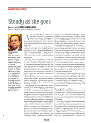 Interview with HÉCTOR VALDEZ ALBIZU
Governor, Central Bank of the Dominican Republic
HÉCTOR VALDEZ
ALBIZU
is the Dean of Central
Bank Governors of the
Americas. During his
18-year tenure (1994-
2000 and 2004-present)
of continued
macroeconomic stability,
the Dominican Republic
registered the highest
average rate of growth
in the Americas, more
than tripling the size
of per capita GDP. He
is a graduate of the
Universidad Autónoma
de Santo Domingo
(UASD), the Institute of
Social Studies of Chile’s
Universidad Católica and
the IMF’s Institute of
Advanced Studies.
Steady as she goes
8
A
t a time when Latin American and
Caribbean economies are struggling to
adjust to the downturn in China and the
continued impact of the financial crisis in
the EU and the United States, in contrast, the mood
in the Dominican Republic is one of quiet confidence
in the future.
“The governor of the Central Bank of Mexico
recently told me that we’re laughing while our
neighbours are crying,” says Central Bank governor
Héctor Valdez Albizu, adding: “The big risk to the
region comes from the fall in commodities prices:
Latin America now faces the conditions that will
reduce growth.”
Mr Valdez Albizu has worked at the Central Bank
for most of his career, rising through the ranks after
he joined in 1970 to become governor in 1994, a post
he has occupied continuously since then, aside from
a four-year break between 2000 and 2004. A veteran
political insider, he is one of the main architects of
the Dominican Republic’s economic reforms of the
last two decades, and offers unique insight into his
country’s success story and what sets it apart from its
regional neighbours.
“Generally speaking, there are two kinds of economy
in Latin America and the Caribbean: those focused on
exporting raw materials and commodities, and those
like ours, which while small, are open, flexible, and
diversified,” he explains.
After growing by an average of 4.3 per cent between
2004 and 2011, the economies of Latin America
managed just 2.6 per cent in 2015. “Brazil has had to
raise interest rates sharply to contain inflation and is
unlikely to beat its 2013 growth of 2.3 per cent. Mexico,
although less commodity-driven than South America,
is unlikely to do much better. The data suggests that
Chile is growing at its slowest rate for four years. Even
Peru, along with Panama, the region’s star economy of
the past decade, is feeling the pinch,” says Mr Valdez.
“Last year, Brazil went into recession, while we
enjoyed 7 per cent growth; the previous year was 7.3
per cent. The growth in our economy has not been
affected by the financial crisis in the US or China’s
slowdown,” he continues, noting that in 2015, tourism,
the economy’s biggest sector, brought in US$6.5
billion in foreign earnings, while remittances from
Dominicans working abroad amounted to US$4.5
billion. In total, the Dominican Republic’s foreign
exchange earnings from tourism, remittances, foreign
investment, and exports of goods and services for last
year exceeded US$23 billion, or 35 per cent of the total
GDP, says Mr Valdez. The country’s economy is worth
around US$61 billion. Inflation remains at 2.3 per cent,
below the 4 per cent target set by the government.
Mr Valdez says neither is he overly concerned about
fall-out from the situation in Venezuela, even though
its heavily oil-dependent economy has been sent into
a tailspin by the collapse of crude prices, starving the
country of cash to pay for domestic energy subsidies
and imported goods. With little foreign currency
reserves left, the economy is contracting, inflation has
soared and the government has resorted to rationing
food and other consumer staples.
Under former President the late Hugo Chávez,
Venezuela launched the so-called Petrocaribe accord
in 2005, seeking to become a low-cost energy provider
and win political favour among small island economies
heavily reliant on oil imports. Since then, it has
drastically cut back that policy.
“Fortunately, the Dominican Republic has a more
diverse source of oil imports and will not be hit as hard
by the loss of cheap Venezuelan oil,” says Mr Valdez.
Furthermore, he says, much of the capital flight from
Venezuela has landed in the DR’s tourism sector.
Looking to the longer term, Governor Valdez
believes a solution will be found to the current political
stalemate in Venezuela.
Learning the lessons of history
The Dominican Republic learned the lessons of
overdependence on commodities during the military
rule of the early 1960s. When it emerged from civil
war in 1965, successive governments introduced
legislation to create an industrial base and to diversify
the economy.
By the mid-1990s, having laid the foundations for
a reasonably diversified economic base, successive
governments began setting up special economic zones
that provided the ideal conditions for capital investment
by allowing companies within them to effectively
operate outside the regular domestic economy.
What the DR also did was embrace globalisation.
While many other countries have also done the same
since, the Dominican Republic’s experience has
DOMINICAN REPUBLIC
FIRST
 