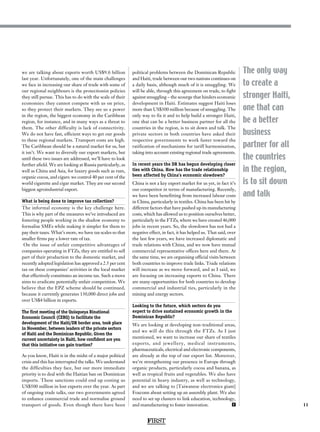11
The only way
to create a
stronger Haiti,
one that can
be a better
business
partner for all
the countries
in the region,
is to sit down
and talk
we are talking about exports worth US$9.6 billion
last year. Unfortunately, one of the main challenges
we face in increasing our share of trade with some of
our regional neighbours is the protectionist policies
they still pursue. This has to do with the scale of their
economies: they cannot compete with us on price,
so they protect their markets. They see us a power
in the region, the biggest economy in the Caribbean
region, for instance, and in many ways as a threat to
them. The other difficulty is lack of connectivity.
We do not have fast, efficient ways to get our goods
to these regional markets. Transport costs are high.
The Caribbean should be a natural market for us, but
it isn’t. We want to diversify our export markets, but
until these two issues are addressed, we’ll have to look
further afield. We are looking at Russia particularly, as
well as China and Asia, for luxury goods such as rum,
organic cocoa, and cigars: we control 40 per cent of the
world cigarette and cigar market. They are our second
biggest agroindustrial export.
What is being done to improve tax collection?
The informal economy is the key challenge here.
This is why part of the measures we’ve introduced are
fostering people working in the shadow economy to
formalise SMEs while making it simpler for them to
pay their taxes. What’s more, we have tax scales so that
smaller firms pay a lower rate of tax.
On the issue of unfair competitive advantages of
companies operating in FTZs, they are entitled to sell
part of their production to the domestic market, and
recently adopted legislation has approved a 2.5 per cent
tax on these companies’ activities in the local market
that effectively constitutes an income tax. Such a move
aims to eradicate potentially unfair competition. We
believe that the EPZ scheme should be continued,
because it currently generates 130,000 direct jobs and
over US$4 billion in exports.
The first meeting of the Quisqueya Binational
Economic Council (CEBQ) to facilitate the
development of the Haiti/DR border area, took place
in November, between leaders of the private sectors
of Haiti and the Dominican Republic. Given the
current uncertainty in Haiti, how confident are you
that this initiative can gain traction?
As you know, Haiti is in the midst of a major political
crisis and this has interrupted the talks. We understand
the difficulties they face, but our more immediate
priority is to deal with the Haitian ban on Dominican
imports. These sanctions could end up costing us
US$500 million in lost exports over the year. As part
of ongoing trade talks, our two governments agreed
to enhance commercial trade and normalise ground
transport of goods. Even though there have been
political problems between the Dominican Republic
and Haiti, trade between our two nations continues on
a daily basis, although much of it is smuggling. We
will be able, through this agreement on trade, to fight
against smuggling – the scourge that hinders economic
development in Haiti. Estimates suggest Haiti loses
more than US$300 million because of smuggling. The
only way to fix it and to help build a stronger Haiti,
one that can be a better business partner for all the
countries in the region, is to sit down and talk. The
private sectors in both countries have asked their
respective governments to work faster toward the
ratification of mechanisms for tariff harmonisation,
taking into account existing regional trade agreements.
In recent years the DR has begun developing closer
ties with China. How has the trade relationship
been affected by China’s economic slowdown?
China is not a key export market for us yet, in fact it’s
our competitor in terms of manufacturing. Recently,
we have been benefitting from increased labour costs
in China, particularly in textiles. China has been hit by
different factors that have pushed up its manufacturing
costs, which has allowed us to position ourselves better,
particularly in the FTZs, where we have created 46,000
jobs in recent years. So, the slowdown has not had a
negative effect, in fact, it has helped us. That said, over
the last few years, we have increased diplomatic and
trade relations with China, and we now have mutual
commercial representative offices here and there. At
the same time, we are organising official visits between
both countries to improve trade links. Trade relations
will increase as we move forward, and as I said, we
are focusing on increasing exports to China. There
are many opportunities for both countries to develop
commercial and industrial ties, particularly in the
mining and energy sectors.
Looking to the future, which sectors do you
expect to drive sustained economic growth in the
Dominican Republic?
We are looking at developing non-traditional areas,
and we will do this through the FTZs. As I just
mentioned, we want to increase our share of textiles
exports, and jewellery, medical instruments,
pharmaceuticals, electrical and electronic components,
are already at the top of our export list. Moreover,
we’re strengthening our presence in Europe through
organic products, particularly cocoa and banana, as
well as tropical fruits and vegetables. We also have
potential in heavy industry, as well as technology,
and we are talking to [Taiwanese electronics giant]
Foxconn about setting up an assembly plant. We also
need to set up clusters to link education, technology,
and manufacturing to foster innovation.  F
FIRST
 