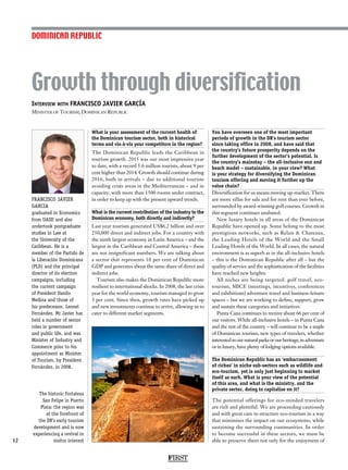 Interview with FRANCISCO JAVIER GARCÍA
Minister of Tourism, Dominican Republic
FRANCISCO JAVIER
GARCIA
graduated in Economics
from UASD and also
undertook postgraduate
studies in Law at
the University of the
Caribbean. He is a
member of the Partido de
la Liberación Dominicana
(PLD) and the principal
director of its election
campaigns, including
the current campaign
of President Danilo
Medina and those of
his predecessor, Leonel
Fernández. Mr Javier has
held a number of senior
roles in government
and public life, and was
Minister of Industry and
Commerce prior to his
appointment as Minister
of Tourism, by President
Fernández, in 2008.
Growth through diversification
12
What is your assessment of the current health of
the Dominican tourism sector, both in historical
terms and vis-à-vis your competitors in the region?
The Dominican Republic leads the Caribbean in
tourism growth. 2015 was our most impressive year
to date, with a record 5.6 million tourists, about 9 per
cent higher than 2014. Growth should continue during
2016, both in arrivals – due to additional tourism
avoiding crisis areas in the Mediterranean – and in
capacity, with more than 1500 rooms under contract,
in order to keep up with the present upward trends.
What is the current contribution of the industry to the
Dominican economy, both directly and indirectly?
Last year tourism generated US$6.2 billion and over
250,000 direct and indirect jobs. For a country with
the ninth largest economy in Latin America – and the
largest in the Caribbean and Central America – these
are not insignificant numbers. We are talking about
a sector that represents 10 per cent of Dominican
GDP and generates about the same share of direct and
indirect jobs.
Tourism also makes the Dominican Republic more
resilient to international shocks. In 2008, the last crisis
year for the world economy, tourism managed to grow
3 per cent. Since then, growth rates have picked up
and new investments continue to arrive, allowing us to
cater to different market segments.
You have overseen one of the most important
periods of growth in the DR’s tourism sector
since taking office in 2008, and have said that
the country’s future prosperity depends on the
further development of the sector’s potential. Is
the country’s mainstay – the all-inclusive sun and
beach model – sustainable, in your view? What
is your strategy for diversifying the Dominican
tourism offering and moving it further up the
value chain?
Diversification for us means moving up-market. There
are more villas for sale and for rent than ever before,
surrounded by award-winning golf courses. Growth in
this segment continues unabated.
New luxury hotels in all areas of the Dominican
Republic have opened up. Some belong to the most
prestigious networks, such as Relais  Chateaux,
the Leading Hotels of the World and the Small
Leading Hotels of the World. In all cases, the natural
environment is as superb as in the all-inclusive hotels
– this is the Dominican Republic after all – but the
quality of service and the sophistication of the facilities
have reached new heights.
All niches are being targeted: golf travel, eco-
tourism, MICE (meetings, incentives, conferences
and exhibitions) adventure travel and business-leisure
spaces – but we are working to define, support, grow
and sustain these categories and initiatives.
Punta Cana continues to receive about 66 per cent of
our visitors. While all-inclusive hotels – in Punta Cana
and the rest of the country – will continue to be a staple
of Dominican tourism, new types of travelers, whether
interestedinournaturalparksorourheritage,inadventure
or in luxury, have plenty of lodging options available.
The Dominican Republic has an ‘embarrassment
of riches’ in niche sub-sectors such as wildlife and
eco-tourism, yet is only just beginning to market
itself as such. What is your view of the potential
of this area, and what is the ministry, and the
private sector, doing to capitalise on it?
The potential offerings for eco-minded travelers
are rich and plentiful. We are proceeding cautiously
and with great care to structure eco-tourism in a way
that minimises the impact on our ecosystems, while
sustaining the surrounding communities. In order
to become successful in these sectors, we must be
able to preserve them not only for the enjoyment of
DOMINICAN REPUBLIC
FIRST
The historic Fortaleza
San Felipe in Puerto
Plata: the region was
at the forefront of
the DR’s early tourism
development and is now
experiencing a revival in
visitor interest
 