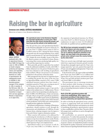 Interview with ANGEL ESTÉVEZ BOURDIERD
Minister of Agriculture, Dominican Republic
ANGEL ESTÉVEZ
graduated with a BSc
in Agricultural Sciences
from UASD. He began his
career in 1985 at DOMEX,
an Israeli company
producing and exporting
melons and vegetables,
before joining Anglo-
American as a seller
of agrochemicals. He
subsequently moved
to CALOSA in 1993,
becoming general
manager of the company
in 1996. A member of
the PLD since 1982, he
joined the party’s Central
Committee in August
2012 and was appointed
Minister of Agriculture
on 24 April 2014.
Raising the bar in agriculture
16
The agricultural sector in the Dominican Republic
has expanded significantly in recent years. What
have been the main factors driving this growth, and
how do you see the outlook in the medium term?
Over the past four years, total agricultural production
in the Dominican Republic increased in volume by 5.6
per cent, from 5.7 million metric tonnes in 2012 to
6 million tonnes in 2015. Among the factors driving
this growth were the increased planting of rice, which
posted a record increase of 17 per cent in the first half of
2015, despite the severe drought. As part of this drive,
the Bioarroz project was launched in Juma, Bonao,
renovating three centres producing high-quality rice
seeds and thus improving rice varieties.
More generally, growth in agriculture has resulted
from the additional availability of credit, with US$1.2
billion disbursed over the period. Productivity gains
have been obtained as well: levelling of agricultural
lands enabled a 300 per cent increase in corn [maize]
production in the province of San Juan alone.
Risk management has also been an important factor
in enabling this growth. By virtue of the new Law
on Agricultural Risks, enacted in 2013, some 27,000
subsidised insurance policies have been issued, a
cumulative growth of 74 per cent, covering an area of
16,719 hectares, for about US$5.4 million.
Agriculture should continue to grow 15 per cent by
volume in the medium term, to 7 million tonnes. This we
expect to achieve by incorporating new planting areas –
from 325,000 to 362,500 hectares, a 10 per cent increase;
through a 48 per cent growth in greenhouse production
– reaching some 14 million square metres; by distributing
1.6 million seedlings, covering at least 10,625 hectares
of fruit production; and by better pest control practices
through precision application of pesticides.
Investment in infrastructure, a mainstay of Dominican
agriculture, should continue as well, through the
construction and rehabilitation of 5,000 km of roads
between farms, reducing transport costs for inputs to
farms and of farms’ output to destination markets.
Water scarcity will continue to be addressed by
accelerating the introduction of efficient irrigation
systems on top of our network of water canals. Priority
will be given to the irrigation of bananas and plantains,
which represent 38 per cent of planted areas.
Agricultural credit is set to increase as well, by
70 per cent, from US$1.2 to 2.0 billion. And so is
the expansion of agricultural insurance, by 108 per
cent, from 96,471 to 200,522 hectares. In terms of
employment, we expect to create 112,526 additional
direct jobs, for qualified and non-qualified personnel.
The DR has been extremely successful in adding
value to its tobacco and cocoa exports, in
particular. Which other agricultural products do
you see as offering significant potential in this
regard, and what steps is the government and
private sector taking to move the country further
up the value chain?
There are several crops with high export potential,
which have experienced dramatic growth recently.
Among these, pineapple exports grew by 34 per cent,
mango exports by 7 per cent, passion fruit exports by
291 per cent and eggplant [aubergines] by 174 per cent,
from US$2.3 to 6.3 million.
In the livestock sector, the export of fish and shellfish
grew 38 per cent, from US$9.5 to 13.1 million; beef
exports grew 93 per cent; honey and derivatives grew
38 per cent and milk and dairy products grew 6 per
cent, from US$8.3 to 8.8 million.
The government tries to encourage investment
in these products while focusing on creating and
maintaining the right sanitary conditions to reduce
risks in demanding destination markets in Europe and
North America.
Much of the DR’s agricultural produce still
comes from smallholdings. What support is the
government providing to help improve these
farmers’ productivity and expand their operations?
In order to develop the agricultural sector, priority
is given to supporting small and medium-sized
producers. Whilst all projects and initiatives are aimed
at benefitting all producers, special priority is given
to those smallholders with less than 2 hectares which,
left unsupervised, would have to survive through basic
subsistence farming.
All smallholders are potential agricultural
entrepreneurs. To realise their potential, the ministry
is promoting associations and cooperatives, in order
to increase productivity by allowing the production
of greater volumes of standardised products meeting
the demands for quality of domestic and international
clients. Success in exporting Fairtrade bananas and cocoa
DOMINICAN REPUBLIC
FIRST
 
