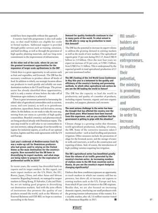 17
All small-
holders are
potential
agricultural
entrepreneurs.
To realise
their
potential,
the ministry
is promoting
associations
and
cooperatives,
in order to
increase
productivity
would have been impossible without this approach.
A massive land title programme is also well under
way, so that small holders are eligible for credit
in formal markets. Additional support is provided
through public services such as training, extension,
and land levelling, as well as through the provision of
high-quality planting materials, and our long-term
commitment to the improvement of infrastructure.
At the other end of the scale, where do you see
the greatest investment opportunities for the
expansion of larger-scale agribusiness in the DR?
I think there is a great opportunity in sub-sectors such
as fruit and vegetables, and livestock. The DR has the
necessary conditions to produce almost all kinds of
food. In addition to which, our strategic location allows
our producers to reach quickly and reliably our main
destination markets in the US and Europe. The private
sector has already identified these opportunities,
and it is only a matter of time before the take-off of
Dominican agro-industry is achieved.
There is great investment potential in harnessing the
added value of agricultural commodities such as coconut,
cocoa, and corn [maize], as well as in greenhouse
production, aquaculture, honey and derivatives, among
others. In this fashion, we are ready to take the next step,
moving from our status as a provider of high-quality
commodities. Branded cosmetics and pharmaceuticals
are being produced already with Dominican inputs. The
next step would be to add value to our commodities in
our own territory, taking advantage of our favourable tax
regime for industrial exports, as well as of our optimal
location, logistics and free trade agreements with the US
and Europe.
Last year’s outbreak of Mediterranean fruit fly
was a wake-up call for Dominican producers
who had grown used to relying on the United
States as the main destination for the country’s
exports. How successful has the DR been in
diversifying its export markets, and what steps
are being taken to prepare for the expiration of
preferential tariffs in 2020?
In recent years, the country has diversified both its
exports and its target markets. In this regard, our
main export markets are the US, Haiti, the EU,
Russia, Japan, China, and other Asian and African
countries. Regarding livestock, we managed to reopen
markets in Hong Kong, El Salvador, Cuba and Haiti.
So, we are making good progress in diversifying
our destination markets. And with the joint efforts
of institutions that promote the quality of our
products around the world, such as the Ministry of
External Relations and CEI-RD, we hope to continue
succeeding in the future.
Demand for quality foodstuffs continues to rise
in many parts of the world. To what extent is
the DR able to ramp up its production to meet
this demand?
The DR has the potential to increase its export volume
to address the growing demand in existing markets
as well as the needs of new markets. Our agricultural
exports grew 15 per cent during 2012-15, from US$1.8
billion to 2.0 billion. Over the next four years we
expect an increase of 56 per cent, or US$1.1 billion,
from US$2.0 to 3.1 billion. This is underpinned by the
expected growth in total agricultural production of 15
per cent mentioned earlier.
The DR’s hosting of the 3rd World Cocoa Conference
in May this year is a testament to the quality and
efficiency of the country’s farming and processing
methods. In which other agricultural sub-sectors do
you see the DR leading the world in future?
The DR has the capacity to lead the world in
productivity and quality of a number of products,
including organic bananas, organic and non-organic
avocados, red peppers, plantains and coconuts.
The most serious challenge to the sector has been
the drought that has affected the country over the
past three years. What lessons have been learned
from this experience, and are you confident that the
government is getting to grips with the situation?
Climate change is a growing reality that threatens
world agricultural production, including, of course,
the DR. Some of the corrective measures taken I
mentioned earlier – such as land levelling and precision
irrigation. Other measures include the promotion of
silage for the livestock sector, and the storage of water
in wells and reservoirs, as well as the construction and
repairing of dams. And, of course, the introduction of
high-yielding varieties requiring less irrigation.
The DR’s agricultural sector has benefitted greatly
from the volume of air traffic generated by the
country’s tourism sector. As increasing numbers
of visitors come to the DR from countries such as
Russia, do you see the country’s export footprint
changing significantly?
I believe that these conditions represent an opportunity
to reach markets in which our country still has no
presence, but above all, to increase our exports to
existing markets such as the US, Europe and Asia,
from which 85 per cent of visitors to the DR originate.
Besides that, we are also focused on increasing
domestic exports, interlacing our small producers with
the growing tourism infrastructure of the country. It is
a sizeable market; after all, 5.6 million tourists visited
the Dominican Republic in 2015. F
FIRST
 
