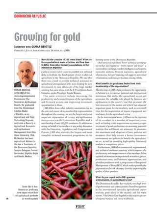 Interview with OSMAR BENÍTEZ
President, Junta Agroempresarial Dominicana (JAD)
OSMAR BENÍTEZ
is the CEO of the
Junta Agroempresarial
Dominicana (the
Dominican Agribusiness
Board). He graduated
from the Universidad
Católica Madre
y Maestra, as an
Agricultural and Food
Technology Engineer
and holds a Master’s in
Agricultural Economics
and Agribusiness
Management from Ohio
State University, USA.
Mr Benítez has been
Agricultural Advisor to
the last 4 Presidents of
the Dominican Republic:
Joaquin Balaguer, Leonel
Fernández, Hipólito Mejía
and Danilo Medina.
Growing for gold
18
How did the creation of JAD come about? What are
the organisation’s main activities, and how does
it differ from other industry associations in the
Dominican Republic?
JAD was created out of a need to establish new technical
skills to facilitate the development of non-traditional
agriculture in the Dominican Republic. We saw that
there was a need to provide technical assistance to
agricultural entrepreneurs who were looking for new
investments to take advantage of the huge market
opening that came about with the US Caribbean Basin
Initiative, under President Ronald Reagan.
Our main activities include increasing the
productivity and competitiveness of the agriculture
and livestock sectors, and improving investment
opportunities in them.
JAD differs from other industry associations due to
the size and extent of its membership representation
throughout the country: we are the largest and most
important organisation of farmers and agribusiness
entrepreneurs in the Dominican Republic with a
membership of over 160,000 producers. In addition to
acting on behalf of its members in any policy discussion
with the Executive, Legislative and Congressional
Powers, JAD also provides the largest and most
complete technical assistance programme to the
farming sector in the Dominican Republic.
Our services range from direct technical assistance
to market development – both export and local – a
commodities exchange, market intelligence and reports,
economic analysis, financial assistance, agricultural
laboratories, farmers’ training and support, watershed
reforestation, and eco/agro tourism, among others.
What benefits do producers derive from their
membership of the organisation?
Membership of JAD offers producers the opportunity
to belong to a recognised national and international
institution that unifies the agricultural sector and
promotes the valuable role played by farmers and
agribusiness in the country: one that promotes the
best interests of the sector and which has obtained
important gains for its members, such as zero tariff
rates for the importation of inputs, equipment and
machinery for the agricultural sector.
In the international arena, JAD acts in the interests
of its members in a number of important areas,
such as leading trade negotiations to ensure proper
treatment of goods and services in accessing potential
markets that will boost our economy. It promotes
the enactment and adoption of laws, policies and
measures that help create a better investment
environment and policies to benefit the agricultural
sector, as well as providing high-quality laboratory
analysis at competitive prices.
Furthermore, JAD offers commercial, organisational,
and technical assistance services, which improve the
productivity and competitiveness of its members. It has
updated information on aspects such as markets, prices,
production costs, and business opportunities, and
provides producers with a programme of Integrated
Management of Pests (IPM) which makes possible the
phytosanitary health of crops, thereby improving the
quality of their produce.
What do you regard as the DR’s greatest
achievements, in agricultural terms?
The Dominican Republic has reached a very high level
of performance and enjoys positive brand recognition
in the international specialty agricultural export
markets, particularly in the organic and fair trade
sectors. The Dominican Republic is the major exporter
of organic bananas and cocoa worldwide.
DOMINICAN REPUBLIC
FIRST
Some like it hot:
Dominican producers
now export more than
100 agricultural products
to world markets
 