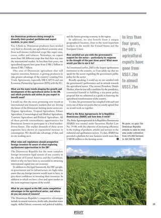 19
In less than
four years,
the DR’s
agricultural
exports have
gone from
US$1.2bn
to almost
US$1.7bn
Are Dominican producers doing enough to
diversify their product portfolios and export
markets, in your view?
Yes, I think so. Dominican producers have worked
very hard to diversify our agricultural economy away
from well-known traditional crops like sugar cane,
cocoa, coffee and tobacco. Nowadays, we export
more than 100 different crops that find their way into
the international market. In less than four years, our
agricultural exports have gone from US$1.2 billion to
almost US$1.7 billion.
One area of Dominican agriculture that still
requires attention, however, is getting producers to
take greater advantage of the country’s existing Free
Trade Agreements, especially DR-CAFTA and our
Economic Partnership Agreement (EPA) with the EU.
What are the main trends shaping the growth and
development of the agricultural sector in the DR,
and which products and niches do you expect to
benefit most?
I would say that the most promising new trends in
international and domestic markets that are driving
the future of the Dominican farming sector sector are:
Organic Agriculture, Tropical Agriculture, Ethnic
Agriculture, Cosmetological and Medical Agriculture,
Touristic Agriculture and Political Agriculture. All
of these provide extraordinary opportunities for
Dominican farmers to participate in a food market-
driven future. The market demands of these seven
segments have shown an exponential increase in
consumption. We should take advantage of that, and
we are working on it.
What rules and regulations should prospective
foreign investors be aware of when exploring
agribusiness opportunities in the DR?
The Dominican Republic has the most complete
foreign investment legal system of any country in
the whole of Central America and the Caribbean,
which is why we have been so successful in attracting
international capital into our economy.
In addition to this legal framework, the DR’s people,
its government and its infrastructure are high-value
assets that any foreign investor would want to have, to
give them confidence in investing their resources. In
addition to which we have a free and open market to
the most important regions of the world.
What do you regard as the DR’s main competitive
advantages in the agricultural sector, and where
do you see areas of concern?
The Dominican Republic’s competitive advantages
include its natural resources, fertile soils, abundant water
supply, skilled labour, economic and political stability,
and the fastest-growing economy in the region.
In addition, we also benefit from a unique
geographical location, close to the most important
markets in the world: the United States and the
European Union.
How satisfied are you with the government’s
support for the sector – particularly its response
to the drought of the past three years? What more
would you like to see it do?
As I mentioned earlier, JAD is the largest agribusiness
institution in the country, so I can safely say that we
speak for the sector regarding the government public
policy for the sector.
Broadly speaking, I would say we are satisfied with
the government’s performance and its attitude towards
the agricultural sector. The current President, Danilo
Medina, when he was still a candidate for the presidency,
committed himself to fulfilling a ten-point policy
proposal that we submitted as a guide to fostering the
agricultural transformation of the country.
To date, his government has complied with each and
every one of these ten points that we jointly agreed that
we would work on together.
What is the Bolsa Agropecuaria de la República
Dominicana (BARD) and how does it work?
The Bolsa Agroempresarial de la República Dominicana
(BARD) was created under Securities Market Law
No. 19-00, with the objective of increasing efficiency
in the trading of products, articles and services in the
industrial and agribusiness sectors. To date, BARD has
provided a platform for new business worth more than
US$500 million to the farming sector. F
FIRST
No grain, no gain: the
Dominican Republic
intends to raise its total
area under cultivation
from 325,000 hectares
to 362,500 by 2020
 