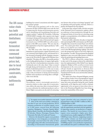 The DR cocoa
value chain
has both
potential and
limitations:
organic
fermented
cocoa can
command
much higher
prices but,
due to local
production
constraints,
certain
bottlenecks
exist
24
buildings for women’s associations and other support
for women’s groups.
“With help from partners such as the cocoa
processor ICAM, CONACADO soon took the lead
in improving the drying and fermentation process
and in identifying and consolidating Fairtrade and
organic markets,” explains Mr Fernández. Following
CONACADO’s example, other exporters also began
investing in drying and fermentation facilities in order
to capture the higher value of fermented and organic
fermented cocoa. CONACADO now sells around a
quarter of the DR’s cocoa market. “We were also the
first organisation to buy from organic producers,” adds
Mr Fernández.
The DR cocoa value chain has potential and
limitations in equal measures: organic fermented cocoa
can command much higher prices, and demand for it
has increased in keeping with the changing consumer
tastes in the West that Dr Anga and Dr Martínez have
identified. This places the DR in a favourable position
as the leading global producer of organic high-quality
cocoa. But due to local production constraints, certain
bottlenecks exist in the value chain. Value is created
through drying and fermentation, which is not in the
hands of individual producers, as is the case in many
countries. This results in cocoa companies having to
make costly investments in drying and fermentation
facilities and in producers not being able to sell high-
value cocoa directly.
Looking to the future
Nevertheless, cocoa is increasingly perceived as
attractive relative to other crops due to recent price
rises, while at the same time, there is increased interest
in cocoa cultivation by traditional producers such as
Rizek. Higher cocoa prices are also said to be attracting
new farmers who are keen to do things “properly” and
are planting with good quality material, which is a
positive development for the industry.
At the same time, as Juan Cuello, executive secretary
of the National Cocoa Commission, explains, efforts
are underway to boost productivity through the use
of improved strains of cocoa that are attracting young
people to cocoa production, or for children to take over
their parents’ plantations.
Cocoa and coffee cultivation also play an important
role in protecting the DR’s environment, says Mr Cuello.
“Together they account for around 20 per cent of forest
cover. You cannot grow these crops without existing
forest, so it is vital for us to continue to extend forest
cover in the DR through planting saplings. Our forest
cover also protects the sources of our rivers, high up in
the mountains,” he adds. The government has proposed
legislation to pay cocoa and coffee farmers a subsidy in
return for protecting and extending forest cover.
The WCC in Bávaro will provide a unique forum
to take stock of the progress achieved by stakeholders
since the implementation of the Global Cocoa Agenda
adopted in Abidjan in 2012, as well as to review recent
developments in the cocoa sector. Exhibition space
will give brands an opportunity to showcase their
products and projects to the most influential gathering
of professionals from the cocoa and chocolate industry,
says Dr Martínez.
“We expect more than a thousand delegates, among
them industry leaders from all geographical regions
throughout the entire supply chain, and there will be
many side events and parties during the week. Equally
importantly, as Dr Anga has said, it will be a fantastic
opportunity to for our guests to learn about what we
here in the Dominican Republic have been doing to
ensure the sustainability of the sector.”  F
DOMINICAN REPUBLIC
FIRST
The organic cocoa market represents a very small
share of the total cocoa market, estimated at
less than 0.5 per cent of total production. ICCO
estimates production of certified organic cocoa
at 15,500 tonnes, sourced from the following
countries: Madagascar, Tanzania, Uganda, Belize,
Bolivia, Brazil, Costa Rica, the Dominican Republic,
El Salvador, Mexico, Nicaragua, Panama, Peru,
Venezuela, Fiji, India, Sri Lanka and Vanuatu.
However, the demand for organic cocoa products
is growing at a very strong pace, as consumers are
increasingly concerned about the safety of their
food supply along with other environmental issues.
According to Euromonitor International, global
organic chocolate sales were estimated to have
increased from a value of US$171 million in 2002 to
US$304 million in 2005.
Certified organic cocoa producers must comply
with all requirements associated with the legislation
of importing countries on production of organic
products. The benefit for cocoa farmers is that
organic cocoa commands a higher price than
conventional cocoa, usually ranging from US$100 to
US$300 per tonne. However, originating countries
with smaller volumes can fetch much higher
premiums. This premium should cover both the cost
of fulfilling organic cocoa production requirements
and certification fees paid to certification bodies. 
Organic cocoa and chocolate
 