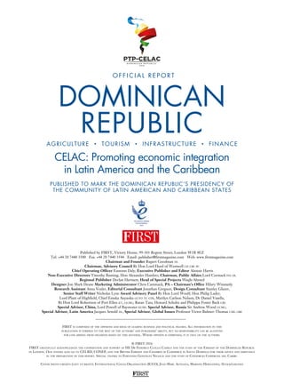 FIRST
© FIRST 2016
FIRST gratefully acknowledges the cooperation and support of HE Dr Federico Cuello Camilo and the staff of the Embassy of the Dominican Republic
in London. Our thanks also go to CEI-RD, CONEP, and the British Embassy and Chamber of Commerce in Santo Domingo for their advice and assistance
in the preparation of this report. Special thanks to Fernando González Nicolás and the staff of Consorcio Comercial del Caribe.
Cover photo credits (left to right): International Cocoa Organisation (ICCO), Jean-Marc Astesana, Mariano Hernandez, iStock/gmueses
Published by FIRST, Victory House, 99-101 Regent Street, London W1B 4EZ
Tel: +44 20 7440 3500 Fax: +44 20 7440 3544 Email: publisher@firstmagazine.com Web: www.firstmagazine.com
Chairman and Founder Rupert Goodman dl
Chairman, Advisory Council Rt Hon Lord Hurd of Westwell ch cbe pc
Chief Operating Officer Eamonn Daly, Executive Publisher and Editor Alastair Harris
Non-Executive Directors Timothy Bunting, Hon Alexander Hambro, Chairman, Public Affairs Lord Cormack fsa dl
Regional Publisher Declan Hartnett, Head of Special Projects Waqäs Ahmed
Designer Jon Mark Deane Marketing Administrator Chris Cammack, PA – Chairman’s Office Hilary Winstanly
Research Assistant Anna Vexler, Editorial Consultant Jonathan Gregson, Design Consultant Stanley Glazer,
Senior Staff Writer Nicholas Lyne Award Advisory Panel Rt Hon Lord Woolf, Hon Philip Lader,
Lord Plant of Highfield, Chief Emeka Anyaoku gcvo tc cfr, Marilyn Carlson Nelson, Dr Daniel Vasella,
Rt Hon Lord Robertson of Port Ellen kt, gcmg, Ratan Tata, Howard Schultz and Philippa Foster Back cbe
Special Advisor, China, Lord Powell of Bayswater kcmg Special Advisor, Russia Sir Andrew Wood gcmg,
Special Advisor, Latin America Jacques Arnold dl, Special Advisor, Global Issues Professor Victor Bulmer-Thomas cmg obe
FIRST is composed of the opinions and ideas of leading business and political figures. All information in this
publication is verified to the best of the authors’ and publishers’ ability, but no responsibility can be accepted
for loss arising from decisions based on this material. Where opinion is expressed, it is that of the authors.
PUBLISHED TO MARK THE DOMINICAN REPUBLIC’S PRESIDENCY OF
THE COMMUNITY OF LATIN AMERICAN AND CARIBBEAN STATES
CELAC: Promoting economic integration
in Latin America and the Caribbean
DOMINICAN
REPUBLICAGRICULTURE • TOURISM • INFRASTRUCTURE • FINANCE
O F F I C I A L R E P O R T
 