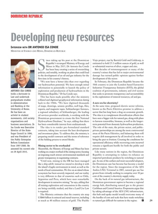 29
FIRST
Interview with DR ANTONIO ISA CONDE
Minister of Energy and Mines, Dominican Republic
ANTONIO ISA CONDE
holds a doctorate in
Law and undertook
postgraduate studies
in Administration
and Banking at the
University of Rome.
He has been an
activist in student
movements, civil society
organisations and
business associations. Dr
Isa Conde was Executive
Director of the State
Sugar Council in 1996,
and was President of
the Public Enterprise
Reform Commission
from 1997-2000. He
assumed his current role
on 29 April 2015.
Developing new resources
S
ince taking up his post at the Dominican
Republic’s revamped Ministry of Energy and
Mines in May 2015, Dr Antonio Isa Conde
has been busy creating a series of overarching
policies, and notably, working on plans that could lead
to the development of an oil and gas industry for the
first time in his country’s history.
“We now have a better idea than ever regarding
our hydrocarbon potential. We have enough initial
information to potentially re-launch the policy of
exploration and production of hydrocarbons in the
Dominican Republic,” Dr Isa Conde says.
This has been made possible after the ministry
collated and digitised geophysical information dating
back to the 1960s. “We have digitised thousands
of maps, drawings, seismic profiles, well logs, files,
reports, and magnetic tapes. Schlumberger-Surenco,
a regional subsidiary of Schlumberger, the leading
oil services provider worldwide, is working with the
Dominican government to create the first National
Hydrocarbons Database,” he says, adding that there
has been considerable interest from multinationals.
The idea is to tender pre-formulated standard
contracts, taking into account the best development
and investment plans. To address this, the ministry is
preparing model contracts and the terms of reference
of the bidding process to award blocks.
Mining sector to be overhauled
Meanwhile, the Ministry of Energy and Mines has been
workingonamajoroverhauloftheminingsector,focusing
on imposing much stricter environmental standards and
greater transparency in negotiating contracts.
“Until now, mining in the DR has been managed
like a ship adrift: instead we intend to develop it with
the island’s fragile environment in mind, as well as the
needs of local communities. We live on an island whose
ecosystem has been severely impacted, and our reality
is very different to that of countries such as Chile,
Argentina and Peru, which have seen remarkable
development in extractive mining,” he says, adding that
all mining exploration and concessions in the country
are being carefully studied, and that a Land Use Law
is required.
The Ministry estimates that the country sits atop
US$60 billion in mineral and metal reserves, including
as much as 40 million ounces of gold. The Pueblo
Viejo project, run by Barrick Gold and Goldcorp, is
estimated to hold 25.3 million ounces of gold, as well
as substantial reserves of silver, copper and zinc.
But decades of mismanagement at many of the
country’s mines that has led to major environmental
damage has turned public opinion against further
development of the sector.
In February, the Dominican Republic became the
50th country to join the London-based Extractive
Industries Transparency Initiative (EITI), the global
coalition of governments, industry and civil society
that seeks to promote transparency and accountability
in the exploitation of mineral resources, oil and gas.
A new era for electricity?
At the same time, proposed electric sector reforms,
known as the Pacto Eléctrico promise to address a
sector that has long been a drag on economic growth.
The idea is to complement diversification efforts that
have seen a bigger role for natural gas, along with plans
to harness renewables, biomass, as well as the longer-
term potential from domestic hydrocarbon production.
The role of the state, the private sector, and public-
private partnerships are among the more controversial
areas of the Pacto Eléctrico, and balancing them will
require deft management by all involved in order to
bring the pact to fruition. Creating the conditions for
operational efficiency while recovering costs incurred
remains a significant hurdle for both the public and
private sectors.
Like many nations in the region, the Dominican
Republic is attempting to reduce its reliance on
imported petroleum products by switching to natural
gas. As one of the earliest and most successful adopters,
the Dominican case has become has become a model
for the region. Since the inauguration of the AES
Andres LNG Terminal in 2003, natural gas use has
grown from virtually nothing to comprise over 30 per
cent of the country’s electricity supply today.
On the back of its natural gas infrastructure, the
Dominican government aspires to become a regional
energy hub, distributing natural gas to the greater
Caribbean and Central America. Proponents argue that
by taking advantage of the AES LNG infrastructure,
this hub-and-spoke model would overcome many of
the hurdles of cost and scale that have made switching
to natural gas difficult for nations in the region. F
DOMINICAN REPUBLIC
 