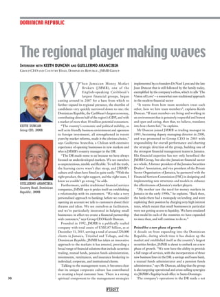 Interview with KEITH DUNCAN and GUILLERMO ARANCIBIA
Group CEO and Country Head, Dominican Republic, JMMB Group
KEITH DUNCAN
Group CEO, JMMB
The regional player making waves
30
W
hen Jamaican Money Market
Brokers (JMMB), one of the
English-speaking Caribbean’s
largest financial groups, began
casting around in 2007 for a base from which to
further expand its regional presence, the shortlist of
candidates very quickly narrowed down to one: the
Dominican Republic, the Caribbean’s largest economy,
contributing almost half of the region’s GDP, and with
a market of more than 10 million potential consumers.
“The country’s economic and political stability, as
well as its friendly business environment and openness
to foreign investment, all strengthened in recent
years by market reforms, made it the obvious choice,”
says Guillermo Arancibia, a Chilean with extensive
experience of opening businesses in new markets and
who is JMMB’s country manager in the DR.
“The DR made sense to us because we have always
focused on underdeveloped markets. We see ourselves
as unpretentious, nimble and flexible. To tell the truth,
the learning curve wasn’t that steep, and JMMB’s
culture and values have fitted in quite easily. “With the
right product, the right support, and the right team, I
knew we couldn’t go wrong,” he adds.
Furthermore, unlike traditional financial services
companies, JMMB says it prides itself on establishing
a relationship with its customers. “We take a very
personalised approach to banking; before we consider
opening an account we talk to customers about their
dreams and ideas. We see ourselves as facilitators,
and we’re particularly interested in helping small
businesses: in effect we create a financial partnership
with customers,” says Group CEO Keith Duncan.
Founded in 1992, JMMB is a publically traded
company with total assets of US$1.87 billion, as at
December 31, 2015, serving a total of around 220,000
clients in Jamaica, Trinidad and Tobago, and the
Dominican Republic. JMMB has taken an innovative
approach to the markets it has entered, providing a
broad range of financial solutions that include securities
trading, mutual funds, pension funds administration,
investments, remittances, and insurance brokering to
individual, corporate, and institutional clients.
Talking to the management team, it becomes clear
that its unique corporate culture has contributed
to creating a loyal customer base. There is a strong
spiritual component to the management strategies
implemented by co founders Dr Noel Lyon and the late
Joan Duncan that is still followed by the family today,
exemplified by the company’s ethos, which it calls ‘The
Vision of Love’ – a somewhat non-traditional approach
in the modern financial sector
“It stems from how team members treat each
other, how we hire team members”, explains Keith
Duncan. “If team members are living and working in
an environment that is genuinely respectful and honest
and open and caring, then that, we believe, translates
into how clients feel,” he explains.
Mr Duncan joined JMMB as trading manager in
1993, becoming deputy managing director in 2000,
and was promoted to Group CEO in 2005 with
responsibility for overall performance and charting
the strategic direction of the group, building one of
the strongest financial management teams in Jamaica.
His financial expertise has not only benefited the
JMMB Group, but also the Jamaican financial sector
as a whole. A former president of the Jamaica Securities
Dealers’ Association, and vice president of the Private
Sector Organisation of Jamaica, he partnered with the
Financial Services Commission (FSC) in designing and
implementing new structures and models to enhance
the effectiveness of Jamaica’s market players.
“My mother saw the need for money markets in
Jamaica in the early 1990s,” he explains. “Back then,
the banks there had a monopoly on lending, and were
exploiting their position by charging very high interest
rates, which meant that small businesses in particular
were not getting access to liquidity. We have emulated
that model in each of the countries we have expanded
to since then, and will continue to do so.”
Poised for a new phase of growth
A decade on from expanding into the Dominican
Republic, during which time it has shaken up the
market and established itself as the country’s largest
securities broker, JMMB is about to embark on a new
phase of growth. “We now have the ability to provide
a full range of services, with the incorporation of three
new business lines in the DR: a savings and loans bank,
a mutual funds administrator and a pension funds
administrator,” says Mr Duncan, adding that the group
is also targeting operational and cross-selling synergies
via JMMB’s flagship head office in Santo Domingo.
The company’s operations in the DR made a net
DOMINICAN REPUBLIC
FIRST
GUILLERMO ARANCIBIA
Country Head, Dominican
Republic, JMMB
 