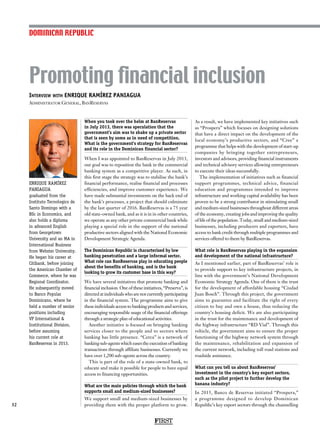 Interview with ENRIQUE RAMÍREZ PANIAGUA
Administrator General, BanReservas
ENRIQUE RAMÍREZ
PANIAGUA
graduated from the
Instituto Tecnologico de
Santo Domingo with a
BSc in Economics, and
also holds a diploma
in advanced English
from Georgetown
University and an MA in
International Business
from Webster University.
He began his career at
Citibank, before joining
the American Chamber of
Commerce, where he was
Regional Coordinator.
He subsequently moved
to Banco Popular
Dominicano, where he
held a number of senior
positions including
VP International 
Institutional Division,
before assuming
his current role at
BanReservas in 2013.
Promoting financial inclusion
32
When you took over the helm at BanReservas
in July 2013, there was speculation that the
government’s aim was to shake up a private sector
that is seen by some as in need of competition.
What is the government’s strategy for BanReservas
and its role in the Dominican financial sector?
When I was appointed to BanReservas in July 2013,
our goal was to reposition the bank in the commercial
banking system as a competitive player. As such, in
this first stage the strategy was to stabilise the bank’s
financial performance, realise financial and processes
efficiencies, and improve customer experience. We
have made substantial investments on the back end of
the bank’s processes, a project that should culminate
by the last quarter of 2016. BanReservas is a 75 year
old state-owned bank, and as it is in in other countries,
we operate as any other private commercial bank while
playing a special role in the support of the national
productive sectors aligned with the National Economic
Development Strategic Agenda.
The Dominican Republic is characterised by low
banking penetration and a large informal sector.
What role can BanReservas play in educating people
about the benefits of banking, and is the bank
looking to grow its customer base in this way?
We have several initiatives that promote banking and
financial inclusion. One of these initiatives, “Preserva”, is
directed at individuals who are not currently participating
in the financial system. The programme aims to give
these individuals access to banking products and services,
encouraging responsible usage of the financial offerings
through a strategic plan of educational activities.
Another initiative is focused on bringing banking
services closer to the people and to sectors where
banking has little presence. “Cerca” is a network of
banking sub-agents which eases the execution of banking
transactions through affiliate businesses. Currently we
have over 1,200 sub-agents across the country.
This is part of the role of a state-owned bank, to
educate and make it possible for people to have equal
access to financing opportunities.
What are the main policies through which the bank
supports small and medium-sized businesses?
We support small and medium-sized businesses by
providing them with the proper platform to grow.
As a result, we have implemented key initiatives such
as “Prospera” which focuses on designing solutions
that have a direct impact on the development of the
local economy’s productive sectors, and “Cree” a
programme that helps with the development of start-up
companies by bringing together entrepreneurs,
investors and advisors, providing financial instruments
and technical advisory services allowing entrepreneurs
to execute their ideas successfully.
The implementation of initiatives such as financial
support programmes, technical advice, financial
education and programmes intended to improve
infrastructure and working capital availability has been
proven to be a strong contributor in stimulating small
and medium-sized businesses throughout different areas
of the economy, creating jobs and improving the quality
of life of the population. Today, small and medium-sized
businesses, including producers and exporters, have
access to bank credit through multiple programmes and
services offered to them by BanReservas.
What role is BanReservas playing in the expansion
and development of the national infrastructure?
As I mentioned earlier, part of BanReservas’ role is
to provide support to key infrastructure projects, in
line with the government’s National Development
Economic Strategy Agenda. One of them is the trust
for the development of affordable housing “Ciudad
Juan Bosch”. Through this project, the government
aims to guarantee and facilitate the right of every
citizen to buy and own a house, thus reducing the
country’s housing deficit. We are also participating
in the trust for the maintenance and development of
the highway infrastructure “RD Vial”. Through this
vehicle, the government aims to ensure the proper
functioning of the highway network system through
the maintenance, rehabilitation and expansion of
the current network, including toll road stations and
roadside assistance.
What can you tell us about BanReservas’
investment in the country’s key export sectors,
such as the pilot project to further develop the
banana industry?
In 2015, Banco de Reservas initiated “Prospera,”
a programme designed to develop Dominican
Republic’s key export sectors through the channelling
DOMINICAN REPUBLIC
FIRST
 