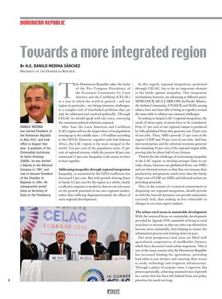 By H.E. DANILO MEDINA SÁNCHEZ
President of the Dominican Republic
Towards a more integrated region
4
T
he Dominican Republic takes the helm
of the Pro-Tempore Presidency of
the Economic Community for Latin
America and the Caribbean (CELAC)
in a year in which the world in general – and our
region in particular – are facing immense challenges,
in a complex web of interlinked problems that can
only be addressed and resolved politically. Through
CELAC we should speak with one voice, conveying
the consensus political solutions required.
After Asia, the Latin American and Caribbean
(LAC) region will see the largest share of its population
moving up to the middle class – 130 million according
to the OECD. However, together with Sub-Saharan
Africa, the LAC region is the most unequal in the
world. Ten per cent of the population earns 32 per
cent of regional income, while the poorest 40 per cent
retains just 15 per cent. Inequality is the enemy we have
to beat together.
Addressing inequality through regional integration
Inequality, as measured by the GINI coefficient, has
decreased 5 per cent. But with growth slowing down
to barely 0.2 per cent for the region as a whole, clearly
a collective response is needed so that we can rely more
on the growth potential of our own regional market,
rather than suffering disproportionately the effects of
extra-regional developments.
In this regard, regional integration, promoted
through CELAC, has to be an important element
in the battle against inequality. Our integration
mechanisms, however, are advancing at different paces.
MERCOSUR, SICA, CARICOM, the Pacific Alliance,
the Andean Community, UNASUR, and ALBA, among
others, have not been able to bring us together around
the same table to address our common challenges.
In seeking to deepen LAC’s regional integration, the
needs of three types of actors have to be considered:
First, 67 per cent of our regional output is produced
by fully globalised firms that generate just 20 per cent
of our jobs. Then, SMEs provide 23 per cent of the
region’s GDP and 30 per cent of our jobs. And last,
microenterprises and the informal economy generate
the remaining 10 per cent of the regional output while
proving jobs for about half of our citizens.
Therein lies the challenge of overcoming inequality
in the LAC region: to develop stronger links in our
value chains, between our globalised firms, our SMEs
and our informal sectors, so that they can increase their
productivity and generate much more than the barely
10 per cent of GDP our SMEs and informal sectors are
providing presently.
This, in the context of a renewed commitment to
deepening our regional integration, should provide
us with the internal dynamics our growth trajectories
currently lack, thus making us less vulnerable to
changes in our main export markets.
The urban-rural nexus in sustainable development
With the renewed focus on sustainable development
provided by Agenda 2030, standards of living in rural
areas have to increase so that our cities can themselves
become more sustainable, thus helping us master the
urbanisation process and slowing down its pace.
Our most prosperous rural areas are filled with
agricultural cooperatives of smallholder farmers,
which have decreased rural-urban migration. This is
one of the many reasons why the Dominican Republic
has increased funding for agriculture, providing
land titles to our farmers and ensuring their access
to seeds, technology and irrigation infrastructure.
Through a policy of surprise visits, I supervise this
process personally, achieving sustained rates of growth
in a sector that has been left behind from our policy
priorities for much too long.
DOMINICAN REPUBLIC
FIRST
DANILO MEDINA
was elected President of
the Dominican Republic
in May 2012, and took
office in August that
year. A graduate of the
Universidad Autónoma
de Santo Domingo
(UASD), he was elected
a Deputy in the National
Congress in 1987, and
rose to become President
of the Chamber of
Deputies in 1994. He
subsequently served
twice as Secretary of
State to the Presidency.
 