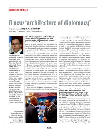 Interview with ANDRÉS NAVARRO GARCÍA
Minister of External Relations, Dominican Republic
A new ‘architecture of diplomacy’
6
It’s a little over a year since you took office as
Foreign Minister. What have been your main
priorities to date, and how successful have you
been in meeting them?
One of the main challenges this government has
taken on is that of strengthening the institutions of
the Dominican Republic, and in my case, that means
a complete overhaul of the foreign ministry and our
diplomatic corps.
Last year, 2015, we embarked upon a process of
institutional reform aimed at creating a new ‘architecture
of diplomacy’, and that has involved changing the whole
structure of the ministry. But this has only been the first
step, and the process of implementing a strategic plan
to coordinate the ministry’s activities will take five years.
This plan includes verification mechanisms to allow
us to evaluate the efficiency of the ministry’s different
activities. For example, we have created a prize for
diplomatic excellence and are now rewarding best
practices by our staff. We have also reformed the way
the ministry is financed. Just as importantly, we are in
the process of improving the training our diplomats
undergo. Among the things I most want to see is
Dominican diplomats accredited abroad taking a more
proactive role in disseminating information about the
country, especially the government’s human rights and
social policies.
At the same time, the Export and Investment Centre
of the Domincan Republic (CEI-RD) is preparing a list
of exportable products so that diplomats can look for
opportunities in the countries where they are posted.
Another key task is to look after the interests of
Dominicans living abroad, who number some two
million, or 20 per cent of the population. With this
in mind, we have launched the Dominicans Abroad
Institute (INDEX), an academic, arts and research
institution. This initiative is aimed at averting
the Dominican diaspora’s disconnect with the
Dominican Republic and to assist the large Dominican
communities living in cities like New York, Madrid,
and Barcelona. These communities can play a big role
in helping the towns and cities they come from back
home. For example, in Madrid, most of the Dominican
community comes from four or five towns in the same
region. We need to be establishing stronger ties
between them.
It’s time we let the world know that the Dominican
Republic is more than beach, bachata and baseball. In
short, we are creating a competitive institution able
to play an important role in regional affairs, and the
reforms I have outlined are part of a new vision of
diplomacy, one that is more inclusive, that involves
society as a whole: business, civic organisations,
NGOs. Our reinvigorated diplomacy should reflect the
interests of the nation, not the just the government.
This is a process that must involve the whole country.
How important is this year’s Presidency Pro
Tempore (PPT) of the Community of Latin
American and Caribbean States (CELAC) for the
Dominican Republic, and what does it mean for
the image of the country abroad, both regionally
and globally?
It is true that traditionally we have not played a very big
role in CELAC – or for that matter, the Organisation
of American States (OAS). For us, CELAC is important
because it is a space for political dialogue: it is different
to the OAS because its agenda is more focused on our
region. As I’m sure you know, over the last year there
has been a concerted international campaign against
our immigration policies toward Haiti and Haitians
living in the Dominican Republic. Our aim now is for
CELAC, and the OAS, to get to know the DR better
and to understand why we have taken certain decisions.
Under the leadership of President Danilo Medina,
the Government of the Dominican Republic’s
DOMINICAN REPUBLIC
FIRST
ANDRÉS NAVARRO
attended the Universidad
Autónoma de Santo
Domingo (UASD) and
Universidad Nacional
Autónoma de México
(UNAM), before
embarking upon a
diverse career as an
architect, writer,
professor and politician.
Between 1998 and
2014 he held a number
of senior posts in the
municipality of the
National District (Santo
Domingo), becoming
Secretary General in
2012. He served as
Cabinet Director to the
Minister of Public Works
from April to September
2014, when he was
appointed Minister of
External Relations by
President Danilo Medina.
Everybody needs
good neighbours: the
Dominican Republic’s
Foreign Minister, Andrés
Navarro with Former
President of Haiti,
Michel Joseph Martelly
 