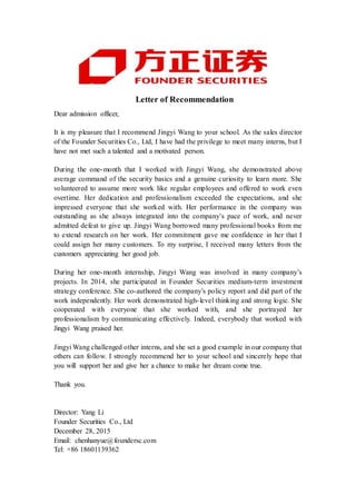 Letter of Recommendation
Dear admission officer,
It is my pleasure that I recommend Jingyi Wang to your school. As the sales director
of the Founder Securities Co., Ltd, I have had the privilege to meet many interns, but I
have not met such a talented and a motivated person.
During the one-month that I worked with Jingyi Wang, she demonstrated above
average command of the security basics and a genuine curiosity to learn more. She
volunteered to assume more work like regular employees and offered to work even
overtime. Her dedication and professionalism exceeded the expectations, and she
impressed everyone that she worked with. Her performance in the company was
outstanding as she always integrated into the company’s pace of work, and never
admitted defeat to give up. Jingyi Wang borrowed many professional books from me
to extend research on her work. Her commitment gave me confidence in her that I
could assign her many customers. To my surprise, I received many letters from the
customers appreciating her good job.
During her one-month internship, Jingyi Wang was involved in many company’s
projects. In 2014, she participated in Founder Securities medium-term investment
strategy conference. She co-authored the company’s policy report and did part of the
work independently. Her work demonstrated high-level thinking and strong logic. She
cooperated with everyone that she worked with, and she portrayed her
professionalism by communicating effectively. Indeed, everybody that worked with
Jingyi Wang praised her.
Jingyi Wang challenged other interns, and she set a good example in our company that
others can follow. I strongly recommend her to your school and sincerely hope that
you will support her and give her a chance to make her dream come true.
Thank you.
Director: Yang Li
Founder Securities Co., Ltd
December 28, 2015
Email: chenhanyue@foundersc.com
Tel: +86 18601139362
 