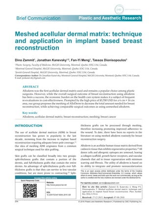 254 © 2016 Plastic and Aesthetic Research | Published by OAE Publishing Inc.
Brief Communication Plastic and Aesthetic Research
Meshed acellular dermal matrix: technique
and application in implant based breast
reconstruction
Dino Zammit1
, Jonathan Kanevsky1,2
, Fan-Yi Meng1
, Tassos Dionisopoulos3
1
Plastic Surgery, Faculty of Medicine, McGill University, Montreal, Quebec H3G 1A4, Canada.
2
Montreal General Hospital, McGill University, Montreal, Quebec H3G 1A4, Canada.
3
Jewish General Hospital, McGill University, Montreal, Quebec H3G 1A4, Canada.
Correspondence Author: Dr. Jonathan Kanevsky, Montreal General Hospital, McGill University, Montreal, Quebec H3G 1A4, Canada.
E-mail: jonkanevsky@gmail.com
ABSTRACT
Alloderm was the first acellular dermal matrix used and remains a popular choice among plastic
surgeons. However, while the overall surgical outcome of breast reconstruction using alloderm
has been a success, the economic burden on the health care system makes it a subject of frequent
re-evaluations in cost-effectiveness. Prompted by the high price of $3,700 USD for a 6 cm × 16 cm
area, our group proposes the meshing of AlloDerm to decrease the total amount needed for breast
reconstruction, while achieving comparable surgical outcomes as using unmeshed alloderm.
Key words:
Alloderm; acellular dermal matrix; breast reconstruction; meshing; breast cancer
Access this article online
Quick Response Code:
Website:
http://www.parjournal.net
DOI:
10.20517/2347-9264.2015.128
How to cite this article: Zammit D, Kanevsky J, Meng FY,
Dionisopoulos T. Meshed acellular dermal matrix: technique and
application in implant based breast reconstruction. Plast Aesthet
Res 2016;3:254-6.
Received: 17-12-2015; Accepted: 07-06-2016
INTRODUCTION
The use of acellular dermal matrices (ADM) in breast
reconstruction has grown in popularity in the last
decade, stemming from the increase in implant based
reconstruction requiring adequate lower pole coverage.[1]
Our idea of meshing ADM originates from a common
surgical technique used for skin grafting.
Skin grafts can be classified broadly into two groups:
split-thickness grafts that contain a portion of the
dermis, and full-thickness grafts that contain the entire
dermis. An advantage of split-thickness grafts over full-
thickness grafts is that they can survive in less vascular
conditions, but are more prone to contracting.[2]
Split-
thickness grafts can be processed through meshing,
therefore increasing promoting improved adherence to
the wound. To date, there have been no reports in the
literature on using meshed alloderm routinely for breast
reconstruction surgery.
Alloderm is an acellular human tissue matrix derived from
cadaverictissuethatexhibitsregenerativeproperties.[3]
All
donor cells and allergenic epitopes are removed, leaving
a collagen scaffold, growth factor receptors, and vascular
channels that aid in tissue regeneration with minimum
scarring and fibrosis. The utility of alloderm is based on
its ability to integrate and promote neovascularization
This is an open access article distributed under the terms of the Creative
Commons Attribution‑NonCommercial‑ShareAlike 3.0 License, which allows
others to remix, tweak and build upon the work non‑commercially, as long as the
author is credited and the new creations are licensed under the identical terms.
For reprints contact: service@oaepublish.com
 